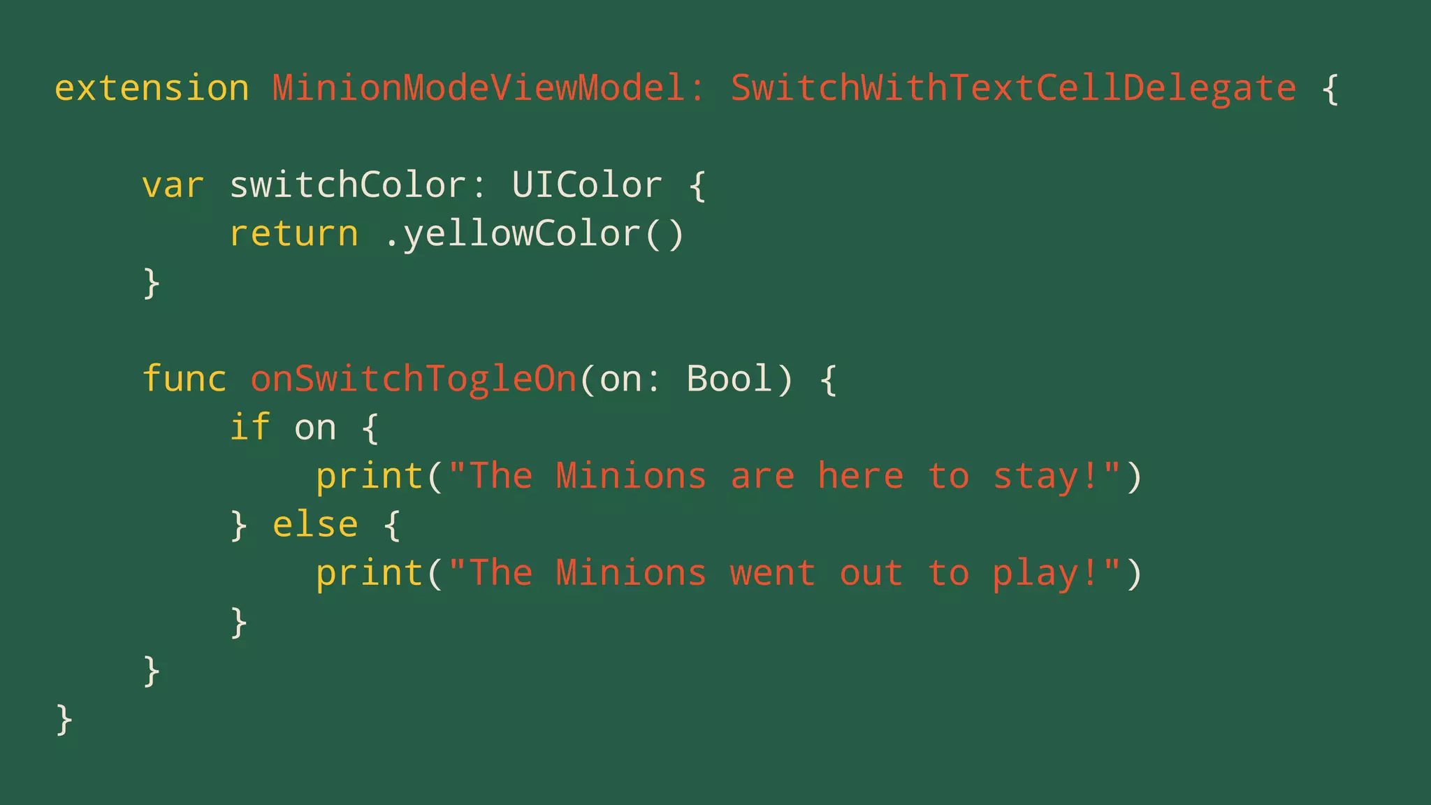 extension MinionModeViewModel: SwitchWithTextCellDelegate {
var switchColor: UIColor {
return .yellowColor()
}
func onSwitchTogleOn(on: Bool) {
if on {
print("The Minions are here to stay!")
} else {
print("The Minions went out to play!")
}
}
}
 