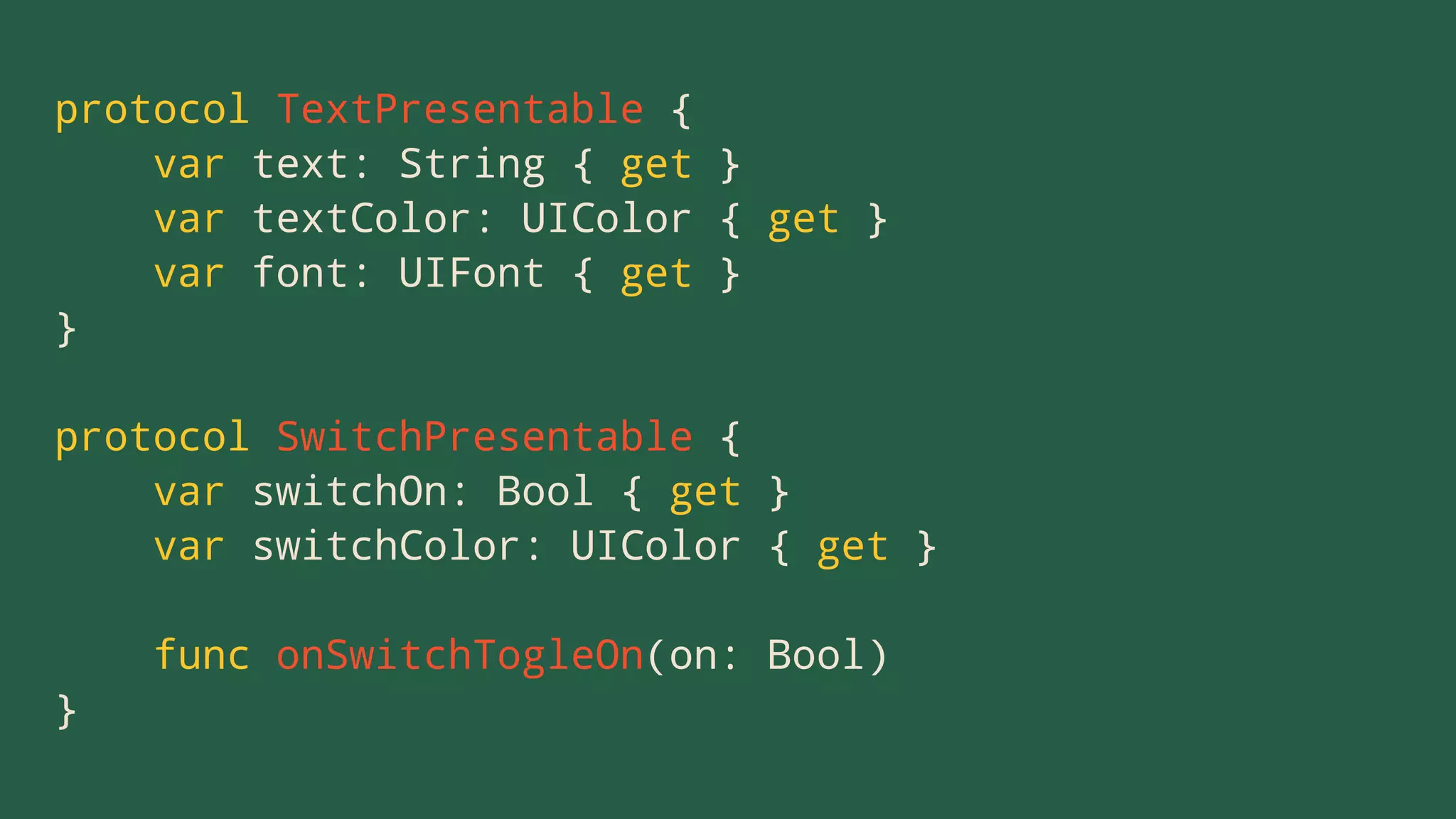 protocol TextPresentable {
var text: String { get }
var textColor: UIColor { get }
var font: UIFont { get }
}
protocol SwitchPresentable {
var switchOn: Bool { get }
var switchColor: UIColor { get }
func onSwitchTogleOn(on: Bool)
}
 