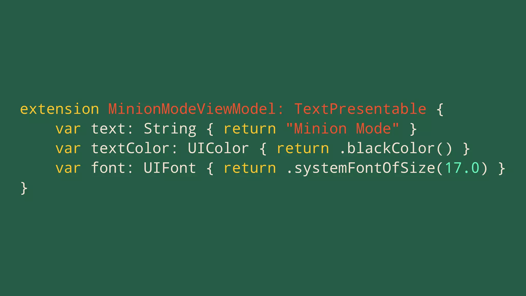 extension MinionModeViewModel: TextPresentable {
var text: String { return "Minion Mode" }
var textColor: UIColor { return .blackColor() }
var font: UIFont { return .systemFontOfSize(17.0) }
}
 