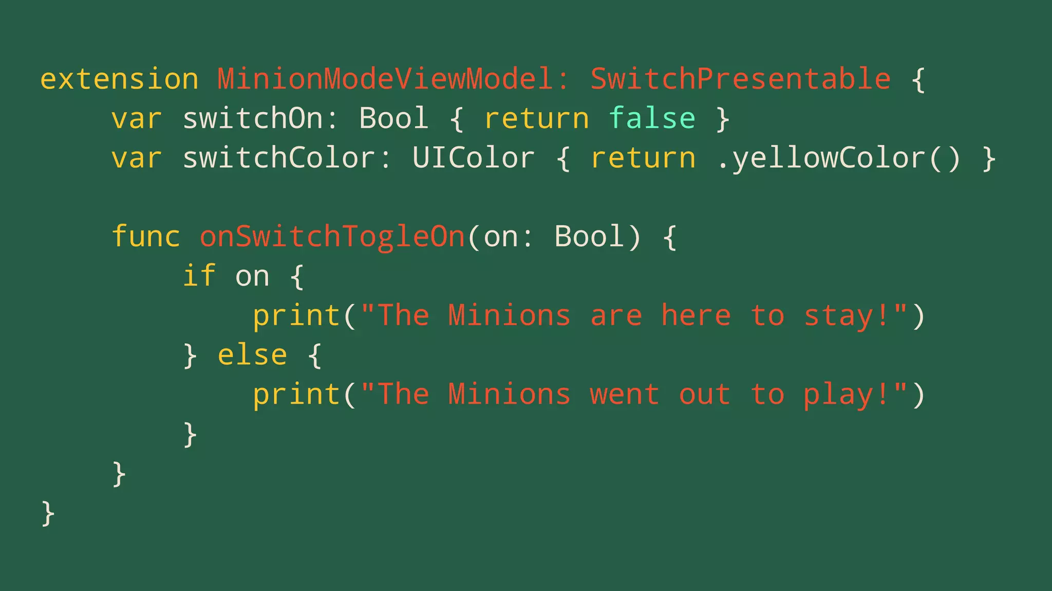 extension MinionModeViewModel: SwitchPresentable {
var switchOn: Bool { return false }
var switchColor: UIColor { return .yellowColor() }
func onSwitchTogleOn(on: Bool) {
if on {
print("The Minions are here to stay!")
} else {
print("The Minions went out to play!")
}
}
}
 