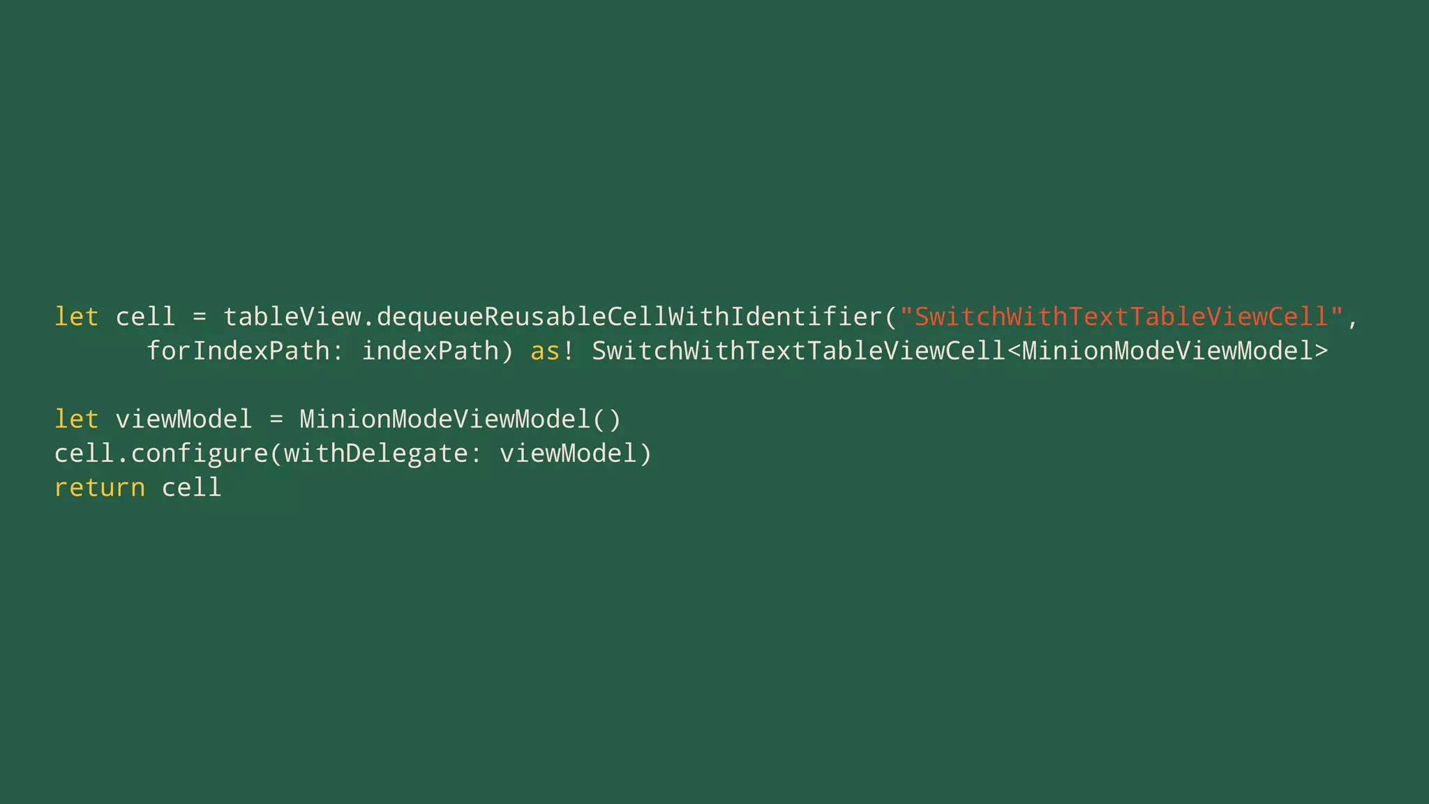 let cell = tableView.dequeueReusableCellWithIdentifier("SwitchWithTextTableViewCell",
forIndexPath: indexPath) as! SwitchWithTextTableViewCell<MinionModeViewModel>
let viewModel = MinionModeViewModel()
cell.configure(withDelegate: viewModel)
return cell
 