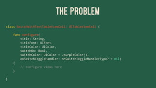 THE PROBLEM
class SwitchWithTextTableViewCell: UITableViewCell {
func configure(
title: String,
titleFont: UIFont,
titleColor: UIColor,
switchOn: Bool,
switchColor: UIColor = .purpleColor(),
onSwitchToggleHandler: onSwitchToggleHandlerType? = nil)
{
// configure views here
}
}
 