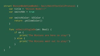 struct MinionModeViewModel: SwitchWithTextCellProtocol {
var title = "Minion Mode!!!"
var switchOn = true
var switchColor: UIColor {
return .yellowColor()
}
func onSwitchTogleOn(on: Bool) {
if on {
print("The Minions are here to stay!")
} else {
print("The Minions went out to play!")
}
}
}
 