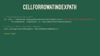 CELLFORROWATINDEXPATH
// YourViewController.swift
let cell = tableView.dequeueReusableCellWithIdentifier("SwitchWithTextTableViewCell",
forIndexPath: indexPath) as! SwitchWithTextTableViewCell
// this is where the magic happens!
cell.configure(withDelegate: MinionModeViewModel())
return cell
 
