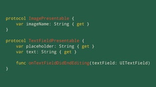 protocol ImagePresentable {
var imageName: String { get }
}
protocol TextFieldPresentable {
var placeholder: String { get }
var text: String { get }
func onTextFieldDidEndEditing(textField: UITextField)
}
 