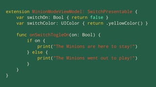 extension MinionModeViewModel: SwitchPresentable {
var switchOn: Bool { return false }
var switchColor: UIColor { return .yellowColor() }
func onSwitchTogleOn(on: Bool) {
if on {
print("The Minions are here to stay!")
} else {
print("The Minions went out to play!")
}
}
}
 