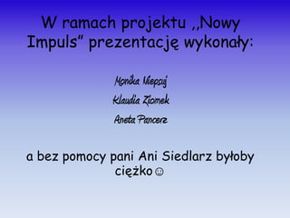 W ramach projektu ,,Nowy
Impuls” prezentację wykonały:

             Monika Niepsuj
             Klaudia Ziomek
             Aneta Pancerz

a bez pomocy pani Ani Siedlarz byłoby
              ciężko☺
 