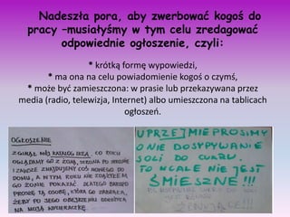 Nadeszła pora, aby zwerbować kogoś do
  pracy –musiałyśmy w tym celu zredagować
        odpowiednie ogłoszenie, czyli:
                  * krótką formę wypowiedzi,
       * ma ona na celu powiadomienie kogoś o czymś,
 * może byd zamieszczona: w prasie lub przekazywana przez
media (radio, telewizja, Internet) albo umieszczona na tablicach
                            ogłoszeo.
 