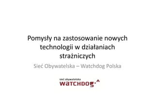Pomysły na zastosowanie nowych
technologii w działaniach
strażniczych
Sieć Obywatelska – Watchdog Polska

 