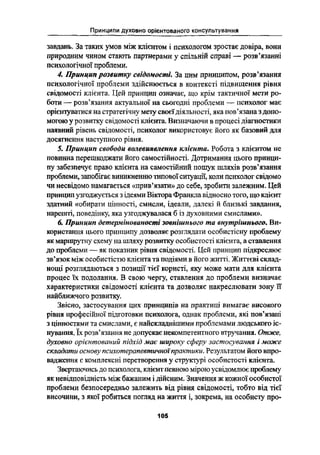 Принципи духовно орієнтованого консультування
завдань. За таких умов між клієнтом і психологом зростає довіра, вони
природним чином стають партнерами у спільній справі - розвіязанні
психологічної проблеми.
4. Принцип розвитку свідомості. За цим принципом, розвїізання
психологічної проблеми здійснюється в контексті підвищення рівня
свідомості клієнта. Цей принцип означає, що крім тактичної мети ро-
боти -- розв"язання актуальної на сьогодні проблеми -- психолог має
орієнтуватися на стратегічну мету своєїдіяльності, яка повіязана Здоно-
могою у розвитку свідомості клієнта. Визначаючи в процесі діагностики
наявний рівень свідомості, психолог використовує його як базовий для
досягнення наступного рівня.
5. Принцип свободи волевиявлення клієнта. Робота з клієнтом не
повинна перешкоджати його самостійності. Дотримання цього принци-
пу забезпечує право клієнта на самостійний пошук шляхів розв'язання
проблеми, запобігає виникненню типової ситуації, коли психолог свідомо
чи несвідомо намагається <<прив*язати›› до себе, зробити залежним. Цей
принцип узгоджується з ідеями Віктора Франкла відносно того, що клієнт
здатний «обирати цінності, смисли, ідеали, далекі й близькі завдання,
нарешті, поведінку, яка узгоджувалася б із духовними смислами».
6. Принцип дєтерміновснос-ті зовнішнього то внутрішнього. Ви-
користання цього принципу дозволяє розглядати особистісну проблему
як маршрутну схему на шляху розвитку особистості клієнта, а ставлення
до проблеми -- як показник рівня свідомості. Цей принцип підкреслює
звїязок між особистістю клієнта та подіями в його житті. Життєві склад-
нощі розглядаються з позиції тієї користі, яку може мати для клієнта
процес їх подолання. В свою чергу, ставлення до проблеми визначає
характеристики свідомості клієнта та дозволяє накреслювати зону її
найближчого розвитку.
Звісно, застосування цих принципів на практиці вимагає високого
рівня професійної підготовки психолога, однак проблеми, які повіязані
З цінностями та смислами, є найсютаднішими проблемами людською іс-
нування. Їк розвіязання не допускає некомпетентного втручання. Отже,
духовно о,оі'сноіовоной підхід має широку сферу застосування іможс
складати основу нсихотєроиєвтнчноїпрактики. Результатом його впро-
вадження є комплексні перетворення у структурі особистості клієнта.
Звертаючись до психолога, клієнт певною мірою усвідомлює проблему
як невідповідність між бажаним і дійсним. Значення ж кожної особистої
проблеми безпосередньо залежить від рівня свідомості, тобто від тієї
височини, з якої робиться погляд на життя і, зокрема, на особисту про-
105
 