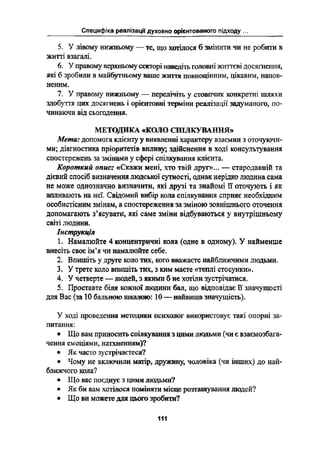 СПЄЦНФЇКЭ РЄЭПЇЗ-Эції духовно орієнтованою підходу
*_" _ 1-ії 1'д
5. У лівому нижньому _ те, що хотілося б змінити та не робити в
житті взагалі.
6. У правому верхньому секторі наведіть головні життєві досягнення,
які б зробили в майбутньому ваше життя повноцінним, цікавим, напов-
неним.
7. У правому нижньому _ перелічіть у стовпчнк конкретні шляхи
здобуття цих досягнень і орієнтовні терміни реалізації задуманого, по-
чинаючи від сьогодення.
МЕТОДИКА «КОЛО СПІЛКУВАННЯ»
Мета: допомога клієнту у виявленні характеру взаємин з оточуючи-
ми; діагностика пріоритетів впливу; здійснення в ході консультування
спостережень за змінами у сфері спілкування клієнта.
Короткий опис: «Скажи мені, хто твій другв... -- стародавній та
дієвий спосіб визначення людської сутності, однак нерідко людина сама
не може однозначно визначити, які друзі та знайомі її оточують і як
впливають на неї. Свідомий вибір кола спілкування сприяє необхідним
особистісним змінам, а спостереження за зміною зовнішнього оточення
допомагають зіясуватн, які саме зміни відбуваються у внутрішньому
світі людини.
Інструкція
1. Намалюйте 4 концентричні кола (одне в одному). У найменше
внесіть своє ім'я чи намалюйте себе.
2. Впишіть у друге коло тих, кого вважаєте найближчими людьми.
У третє коло впишіть тих, з ким маєте «теплі стосунки».
У четверте - людей, з якими б не хотіли зустрічатися.
Проставте біля кожної людини бал, що відповідає 11 значущості
для Вас (за 10 бального шкалою: 10 -- найвища значущість).
Ё~":*^і^*
У ході проведення методики психолог використовує такі опорні за-
питання:
І Що вам приносить спілкування з цими людьми (чи є взаємозбага-
чення емоціями, натхненням)?
І Як часто зустрічаетеся?
І Чому не включили матір, дружину, чоловіка (чи інших) до най-
ближчого кола?
І Що вас поєднує з цими людьми?
І Як би вам хотілося поміняти місце розташування шодей?
І Що ви можете для цього зробиш?
111
 