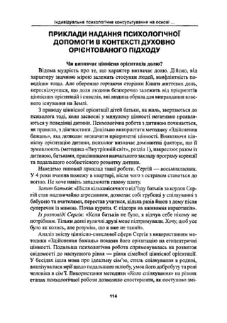 Індивідуальне психологічне консультування на основі
пРиклАди нАдАння психологічної
допомоги в контєкстл духовно
огчєнтовдного підходу
Чи визначає ціннісна орієнтація долю?
Відома мудрість про те, що характер визначає долю. Дійсно, від
характеру значною мірою залежать стосунки людей, конфліктність по-
ведінки тощо. Але обережно гортаючи сторінки Книги життєвих долг.,
пересвідчуєшся, що доля людини безперечно залежить від пріоритетів
ціннісних орієнтацій і смислів, які людина обрала для виправдання влас-
ного існування на Землі.
З приводу ціннісної орієнтації дітей батьки, на жаль, звертаються до
психолога тоді, коли засвоєні у минулому цінності негативно проявля-
ються у поведінці дитини. Психологічна робота з дитиною починається,
як правило, з діагностики. Доцільно використати методику «Здійснення
бажань», яка дозволяє визначити пріоритетні цінності. Виявляючи цін-
нісну орієнтацію дитини, психолог визначає домінантні фактори, що їі
зумовлюють (методика «Внутрішній світ», розділ 1), накреслює разом із
дитиною, батьками, працівниками навчального закладу програму корекції
та подальшого особистісного розвитку дитини.
Наведемо типовий приклад такої роботи. Сергій _ восьмикласник.
У 4 роки вчинив пожежу в квартирі, після чого з острахом ставиться до
вогню. Не хоче навіть запалювати газову плиту.
Запит батьків: «Після кількамісячного відіїзду батьків за кордон Сер-
гій став надзвичайно агресивним, дозволяє собі грубощі у спілкуванні З
бабусею та вчителями, перестав учитися, кілька разів йшов з дому після
суперечок із мамою. Почав курити. Є підозри на вживання наркотиків».
Із розповіді Сергія: «Коли батьків не було, я відчув себе нікому не
потрібним. Тількидеякі вуличні друзі мене підтримували. Хочу; щоб усе
було як колись, але розумію, що я вже не такий».
Аналіз змісту Ціннісно-смислової сфери Сергія з використанням ме-
тодики «Здійснсння бажань» показав його орієнтацію на егоцентричні
цінності. Подальша психологічна робота спрямовувалась на розвиток
свідомості до наступного рівня --- рівня сімейної ціннісної орієнтації.
У бесідах ішла мова про ідеальну сім'ю, стиль спілкування в родині,
аналізувалися мрії щодо подальшого шлюбу, умов його добробуту та ролі
чоловіка в сім'ї. Використання методики «Коло спілкування» на різних
етапах психологічної роботи дозволило спостерігати, як поступово змі-
114
 