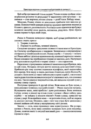 Приклади надання психологічної допомоги в контексті
Цей вибір притаманний тільки людині. Тільки людина приймає свідо-
ме рішення: розвиток чи деградація? У тваринному світі простіше _ зу-
пинився --- став жертвою; погано літаєш -- рсзіб*єшся. Вибору немає.
Можливо, Роману ніколи не доводилося приймати таке важливе рі-
шення. Психологічний принцип розвитку зумовлює прагнення людини до
більшого, кращого, досконалішого. Реалізація цього прагнення пробуджує
величезні емоційні сили: радість, натхнення, рішучість. Цією зброєю
можна перемогти будь-який страх.
Разом із Романом ашшсуємо строки, щоб краще роздивитися, що
заважає стати героєм:
1. Темрява та вогонь.
2. Порожні та особливо, зачинені кімнати.
Складаємо програму тренування сміливості і намагаємося їїреалізува-
ти. Спочатку «розбираємося» з темрявою. Зачиняємося з секундоміром і
ліхтариком у темній ванній кімнаті. Перша спроба _ Ѕ секунд _ непога-
но! Роман вибігає і ділшъся враженнями від маленької перемоги З мамою.
Надалі доводимо час перебування в темряві до хвилини, двох. Наступною
разу домовляємося робити в темряві записи -- спостереження.
Паралельно з тренуванням сміливості намагаємося розібратися, звід-
ки Цей страх. Методика «Історія життя» виявила дуже важливий епізод.
Приблизно рік тому хлопчик подивився відсофільм, який надзвичайно
його вразив. Біля входу в гавань височила гігантська статуя Колеса Ро-
доського. Коли вночі до гавані наближалися ворожі кораблі, З величезної
чаші в руках ісполіна виливалося полум'я і спалювало всіх, хто опинився
під нею. Так поєдналися темрява й вогонь, які складали перший пункт у
нашому списку страхів.
Поступово пригадали й другий епізод. Коли мами не було вдома, а
няня дивилася телевізор у сусідній кімнаті _ Роман підпалив папірець.
Відчуваючи запах, няня прибігла і дуже розізлилася. Вона зачинила
4-річну дитину в кімнаті на кілька годин і сказала: «Якщо побачу Щось
подібне _ не вийдсш із кімнати ніколи!>› Роман плакав, тривалий час
стукав у двері. Коли прийшла мама- не розповів нічого, щоб не сварила
за досліди з вогнем. Можливо, саме з того часу страх бути зачиненим у
кімнаті знайшов собі місце у внутрішньому світі дитини.
Знання -- сила, якщо правильно ним користуватися. Ми розпро-
щалися з Ромою, коли мама спокійно залишала його дома наодинці.
Думаю, хлопчик виніс із ситуації важливий урок _ самовдосконалення
перемагає страх.
117
 