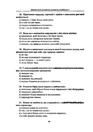 іагностика духовного розвитку особистості
д
16. Прагнення порядку, гармонії є однією з важливих ристіосї
особистості:
а) вважаю, є інші, більш цінні риси;
б) я себе погано знаю;
в) Ця риса виявляється епізодично;
г) так, і це не тільки моя думка.
17. Коли ми з компанією вирушаємо з лісу після пікніка:
а) намагаюся, щоб після нас у лісі було чисто;
б) надаю роль «охоронця природи» іншим;
в) після нас нікоіш не залишається сміття;
г) вважаю, що природа ловинна сама себе очищувати.
18. Щодня я намагаюся докладати хоча б невеликих зусиль, щоб
дізиаватися нове про себе, про природу людини:
а) це так;
б) не маю відповідної літератури;
в) мої інтереси -- в іншій галузі;
г) на це бракує часу.
19. У повсякденній поведінці мені вігшдотриаіуватишюспов-
них загальнолюдських принципів:
а) швидше так;
6) швидше ні;
в) залежить від ситуації;
г) нерідко бажання розходяться з дійсністю.
20. Розпочаті бущь-коли справи я найчастіше:
а) відкладаю, щоб зібрати більш повну інформацію і вееоібміркувш;
6) завершуіо самостійно;
в) замінюіо більш цікавими й актуальними;
г) передоручаіо іншим.
21. Важко не помітити, що стараииість є одйййііис
мого характеру:
а) швидше важко це помітити;
б) так, і це не тільки моя думка;
в) є інші риси більш цінні та яскравіше виражені;
г) я себе занадто погано знаю.
44
 