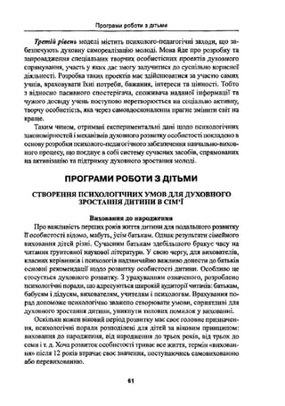 Програми роботи з дітьми
ЁІ-4' Ї
1
Третш рівень моделі містить психолого педагогічні заходи, що за-
безпечують духовну самореалізацію молоді. Мова йде про розробку та
запровадження спеціальних творчих особистісних проектів духовного
спрямування, участь у яких дає змогу залучитиея до суспільно корисної
діяльності. Розробка таких проектів має здійснюватися за участю самих
учнів, враховувати їхні потреби, бажання, інтереси та цінності. Тобто
з відносно пасивного спостерігача, споживача наданої інформації та
чужого досвіду учень поступово перетворюється на соціально активну,
творчу особистість, яка через самовдосконалення прагне змінити світ на
краще.
Таким чином, отримані експериментальні дані щодо психологічних
закономірностей і механізмів духовного розвитку особистості покладено в
основу розробки психолого-педагогічного забезпечення навчально-вихон
ного процесу, що поєднує в собі систему сучасних засобів, спрямованих
на активізацію та підтримку духовного зростання молоді.
ПРОГРАМИ РОБОТИ З ДІТЬМИ
СТВОРЕННЯ ПСПХОЛОГЇЧНІ/ЇХ УМОВ ДУХОВНОГО
ЗРОСТАННЯ ДИТИНИ В СІМ'Ї
Виховання до народження
Про важливість перших років життя дитини для подальшого розвитку
собистості відомо, мабуть, усім батькам. Однак результати сімейного
виховання дітей різні. Сучасним батькам здебільшого бракує часу на
читання грунтовної наукової літератури. У свою чергу, для вихователів,
класних керівників і психологів надзвичайно важливо донести до батьків
основні рекомендації щодо розвитку особистості дитини. Особливо це
стосується духовного розвитку. 3 урахуванням означеного, розроблено
психологічні поради, що адресуються широкій аудиторіїчитачів: батькам,
бабусям і дідусям, вихователям, учителям і психологам. Врахування по-
рад допоможе психологічно зважено створювати умови, сприятливі для
духовного зростання дитини, уникнути типових помилок у вихованні.
Оскільки кожен віковнй період розвитку має своє головне призначен-
ня, психологічні поради розподілені для дітей за віковим принципом:
виховання до народження, від народження до трьох років, від трьох до
семи і т. д. Хоча розвиток особистості триває все життя, термін «вихован-
ня» після 12 років втрачає своє значення, поступаючись самовихованню
або перевихованню.
Ці' Ф
61
 