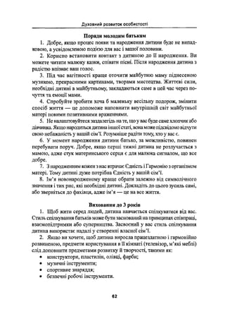 Духовний розвиток особистості
Поради молодим батькам
1. Добре, якщо процес появи та народження дитини буде не випад-
кового, а усвідомленою подією для вас і вашої половини.
2. Корисно встановити контакт з дитиною до її народження. Ви
можете читати малюку казки, співати пісні. Після народження дитина з
радістю впізнає ваш голос.
3. Під час вагітності краще оточнти майбутню маму піднесеною
музикою, прекрасними картинами, творами мистецтва. Життєві сили,
необхідні дитині в майбутньому, закладаіоться саме в цей час через по-
чуття та емоції мами.
4. Спробуйте зробити хоча б маленьку весільну подорож, змінити
спосіб життя - це допоможе наповнити внутрішній світ майбутньої
матері новими позитивними враженнями.
5. Не налаштовуйтеся заздалегідь на те, що у вас буде саме хпотшк або
дівчинка. Якщо народитьсядитина іншоїстаті, вона може гіідсвідомо відчути
свою небажаність у вашій сім”і`. Розумніше радіти тому, хто у вас є.
6. У момент народження дитини батько, за можливістю, повинен
перебувати поруч. Добре, якщо перші тижні дитина не розлучається з
мамою, адже стук материнського серця є для малюка сигналом, що все
добре.
7. 3 народженням кожен з нас втрачає Єдність і Гармонію 3 організмом
матері. Тому дитині дуже потрібна Єдність у вашій сім'ї.
8. Ім"я Новонародженому краще обрати залежно від символічного
значення і тих рис, які необхідні дитині. Докладіть до цього зусиль самі,
або зверніться до фахівця, адже ім'я _ це на все життя.
Виховання до 3 років
1. Щоб жити серед людей, дитина навчається спілкуватися від вас.
Стиль спілкування батьків може бути заснований на принципах співпраці,
взаємопідтримки або суперництва. Засвоєний у вас стиль спілкування
дитина використав надалі у створенні власної сімії.
2. Якщо ви хочете, щоб дитина виросла працездатною і гармонійно
розвиненою, предмети користування в ії кімнаті (телевізор, міякі меблі)
слід доповнити предметами розвитку й творчості, такими як:
І конструктори, пластилін, олівці, фарби;
І музичні інструменти;
І спортивне знаряддя;
І безпечні робочі інструменти.
62
 