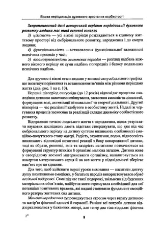 Вікова періодизація духовного зростання особистості
Запропонований далі авторський варіант періодизації духовного
розвитку людини має такі основні ознаки:
3) цілісність -- усі вікові періоди розглядаються в єдиному жит-
тєвому просторі від ембріонального розвитку, народження і до смерті
людини;
4) функціональність --встановлення функціональної залежності
психічних процесів у часі;
5) взаємозумовленість життєвих періодів _ розгляд надбань кож-
ного вікового періоду як суми надбань попередніх і базису подальших
психічних надбань.
Для зручності вікові етапи подано у вигляді синусоїдального графіка
що полегшує порівняння та встановлення зв"язків між різними періодами
життя (див. рис. 1 на с. 10).
Перший півперіод синусоїди (до 12 років) відповідає процесам ово-
лодіння дитиною навичками спілкування, засвоєння смислів та цінностей,
формування волі, активізації пізнавальної та творчої діяльності. Другий
півперіод _ час реалізації здобутого в особистому житті. Надалі ж чер-
Іування процесів засвоєння та реалізації складає динаміку особистісного
розвитку.
Відправною точкою людського життя є народження, однак результа-
ти наукових досліджень дають підстави стверджувати, що вже під час
ембріонального періоду на дитину суттєво впливають особливості емо-
ційно-почутгєвого стану матері. Радість, захоплення, подив, піднесеність
викликають відповідні позитивні реакції з боку ненародженої дитини,
тоді як образи, ревнощі, гнів та заздрість негативно позначаються на
формуванні структур психіки й організмі малюка загалом. Дитина живе
у своєрідному космосі материнського організму, налаштовується на
камертон материнського серця й на все життя у підсвідомості зберігає
пам'ять про це єднання.
Для того, щоб здійснити перші уроки виховання -- наситити дитячу
душу позитивними емоціями, у багатьох народів використовувався обряд
весівьноїнодорожі. Саме під час такої подорожі, звільнена від буденних
матеріальних обовіязків, майбутня мати отримувала необхідний для неі
ПОТЄНЦЇЗЛ ПОЗИТИВНИХ вражень, які надалі становили фундамент емоцій-
ного резерву життєвих сил дитини.
Момент народження супроводжується стресом через втрату дитиною
та матір"ю фізичної єдності й гармонії. Раніше всі потреби дитини від-
дзеркалювалися у бажаннях матері, але тепер два тіла віддаляє фізична
41
2 в
 