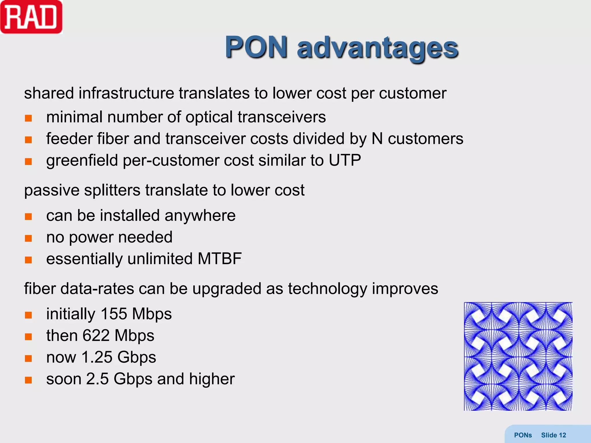 PON advantages
shared infrastructure translates to lower cost per customer
 minimal number of optical transceivers
 feeder fiber and transceiver costs divided by N customers
 greenfield per-customer cost similar to UTP

passive splitters translate to lower cost
   can be installed anywhere
   no power needed
   essentially unlimited MTBF
fiber data-rates can be upgraded as technology improves
   initially 155 Mbps
   then 622 Mbps
   now 1.25 Gbps
   soon 2.5 Gbps and higher


                                                              PONs   Slide 12
 