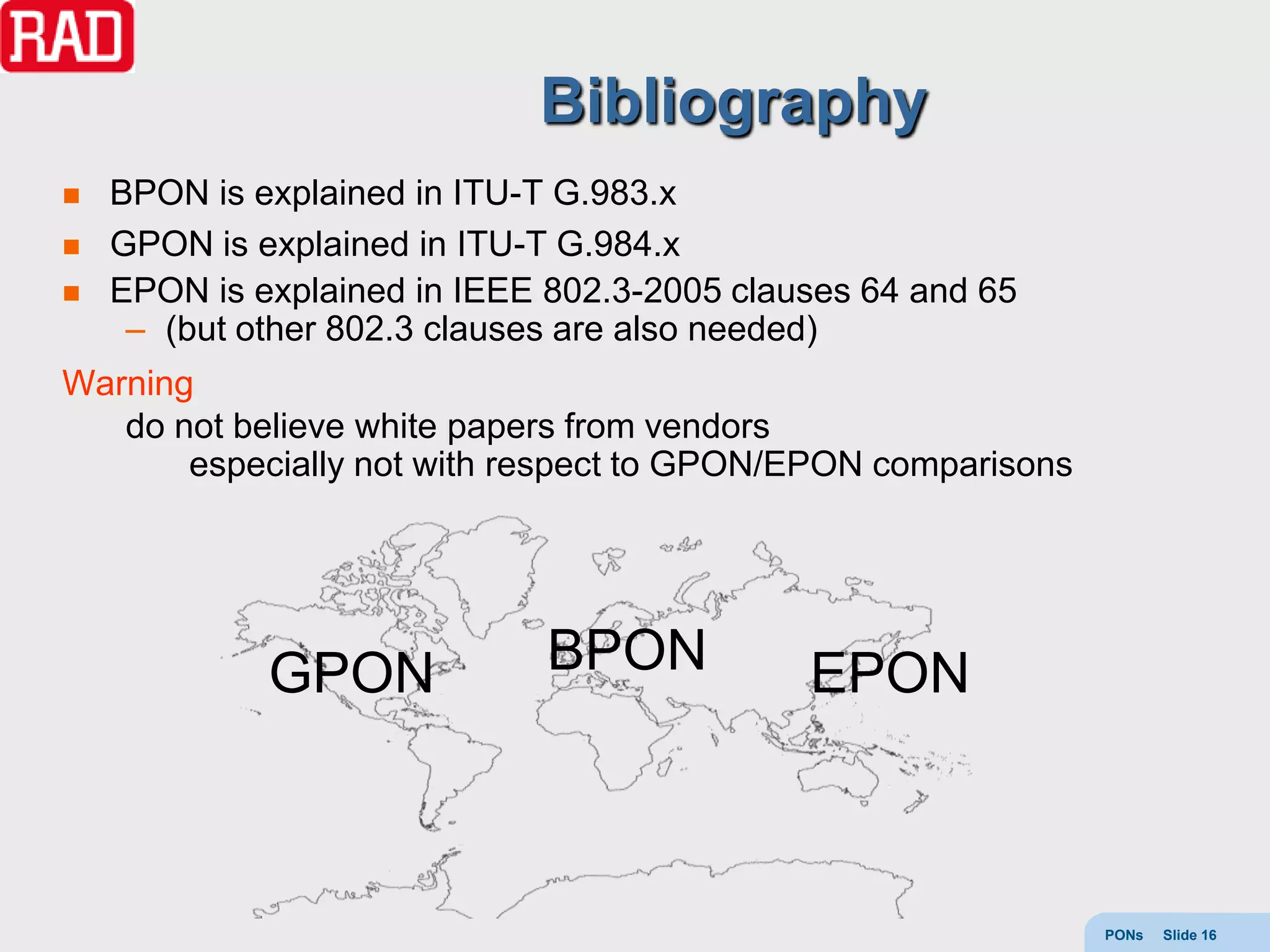 Bibliography
   BPON is explained in ITU-T G.983.x
   GPON is explained in ITU-T G.984.x
   EPON is explained in IEEE 802.3-2005 clauses 64 and 65
     – (but other 802.3 clauses are also needed)
Warning
   do not believe white papers from vendors
       especially not with respect to GPON/EPON comparisons




             GPON             BPON           EPON



                                                              PONs   Slide 16
 