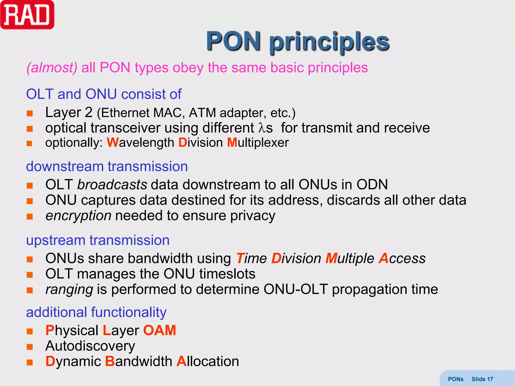 PON principles
(almost) all PON types obey the same basic principles
OLT and ONU consist of
 Layer 2 (Ethernet MAC, ATM adapter, etc.)
 optical transceiver using different s for transmit and receive
   optionally: Wavelength Division Multiplexer
downstream transmission
 OLT broadcasts data downstream to all ONUs in ODN
 ONU captures data destined for its address, discards all other data
 encryption needed to ensure privacy

upstream transmission
 ONUs share bandwidth using Time Division Multiple Access
 OLT manages the ONU timeslots
 ranging is performed to determine ONU-OLT propagation time

additional functionality
 Physical Layer OAM
 Autodiscovery
 Dynamic Bandwidth Allocation
                                                                   PONs   Slide 17
 