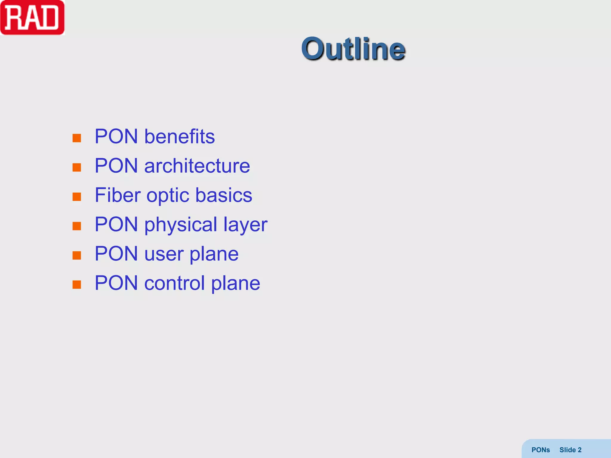 Outline

   PON benefits
   PON architecture
   Fiber optic basics
   PON physical layer
   PON user plane
   PON control plane




                                   PONs   Slide 2
 