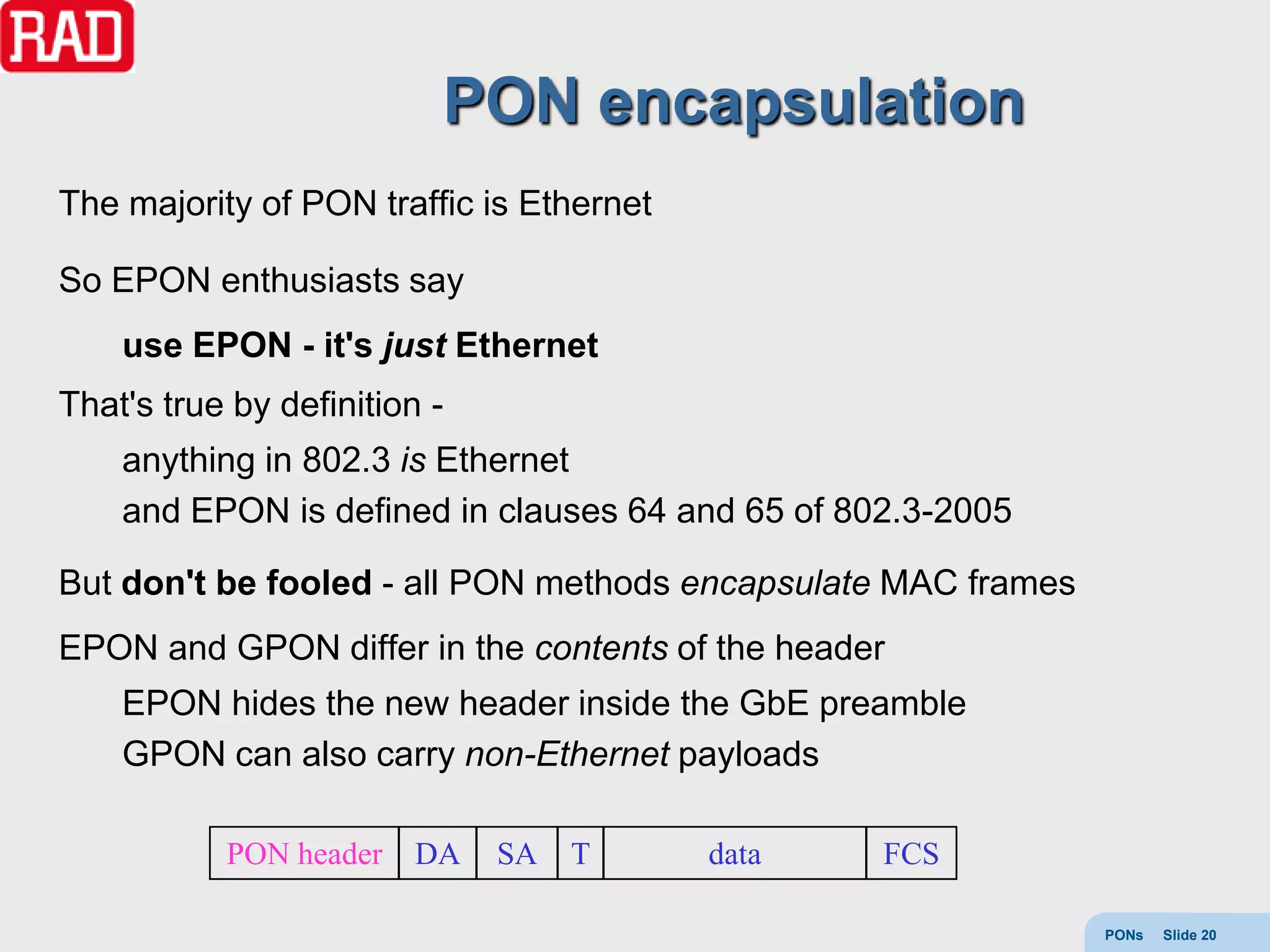 PON encapsulation
The majority of PON traffic is Ethernet

So EPON enthusiasts say
    use EPON - it's just Ethernet
That's true by definition -
    anything in 802.3 is Ethernet
    and EPON is defined in clauses 64 and 65 of 802.3-2005

But don't be fooled - all PON methods encapsulate MAC frames
EPON and GPON differ in the contents of the header
    EPON hides the new header inside the GbE preamble
    GPON can also carry non-Ethernet payloads

           PON header    DA   SA   T      data    FCS

                                                               PONs   Slide 20
 