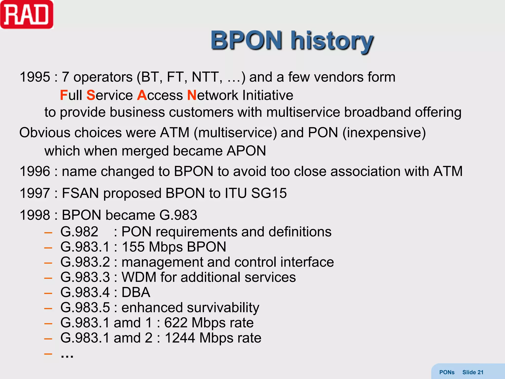 BPON history
1995 : 7 operators (BT, FT, NTT, …) and a few vendors form
      Full Service Access Network Initiative
   to provide business customers with multiservice broadband offering
Obvious choices were ATM (multiservice) and PON (inexpensive)
   which when merged became APON
1996 : name changed to BPON to avoid too close association with ATM
1997 : FSAN proposed BPON to ITU SG15
1998 : BPON became G.983
   – G.982 : PON requirements and definitions
   – G.983.1 : 155 Mbps BPON
   – G.983.2 : management and control interface
   – G.983.3 : WDM for additional services
   – G.983.4 : DBA
   – G.983.5 : enhanced survivability
   – G.983.1 amd 1 : 622 Mbps rate
   – G.983.1 amd 2 : 1244 Mbps rate
   – …
                                                                 PONs   Slide 21
 