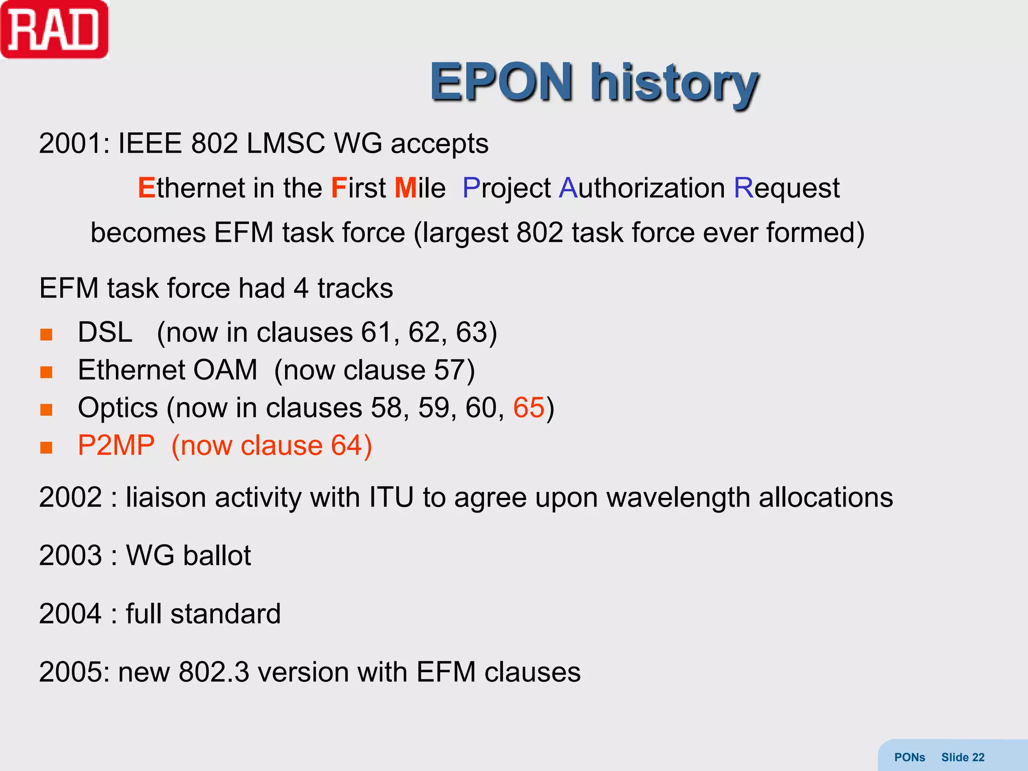 EPON history
2001: IEEE 802 LMSC WG accepts
        Ethernet in the First Mile Project Authorization Request
     becomes EFM task force (largest 802 task force ever formed)
EFM task force had 4 tracks
   DSL (now in clauses 61, 62, 63)
   Ethernet OAM (now clause 57)
   Optics (now in clauses 58, 59, 60, 65)
   P2MP (now clause 64)
2002 : liaison activity with ITU to agree upon wavelength allocations

2003 : WG ballot

2004 : full standard

2005: new 802.3 version with EFM clauses

                                                                        PONs   Slide 22
 