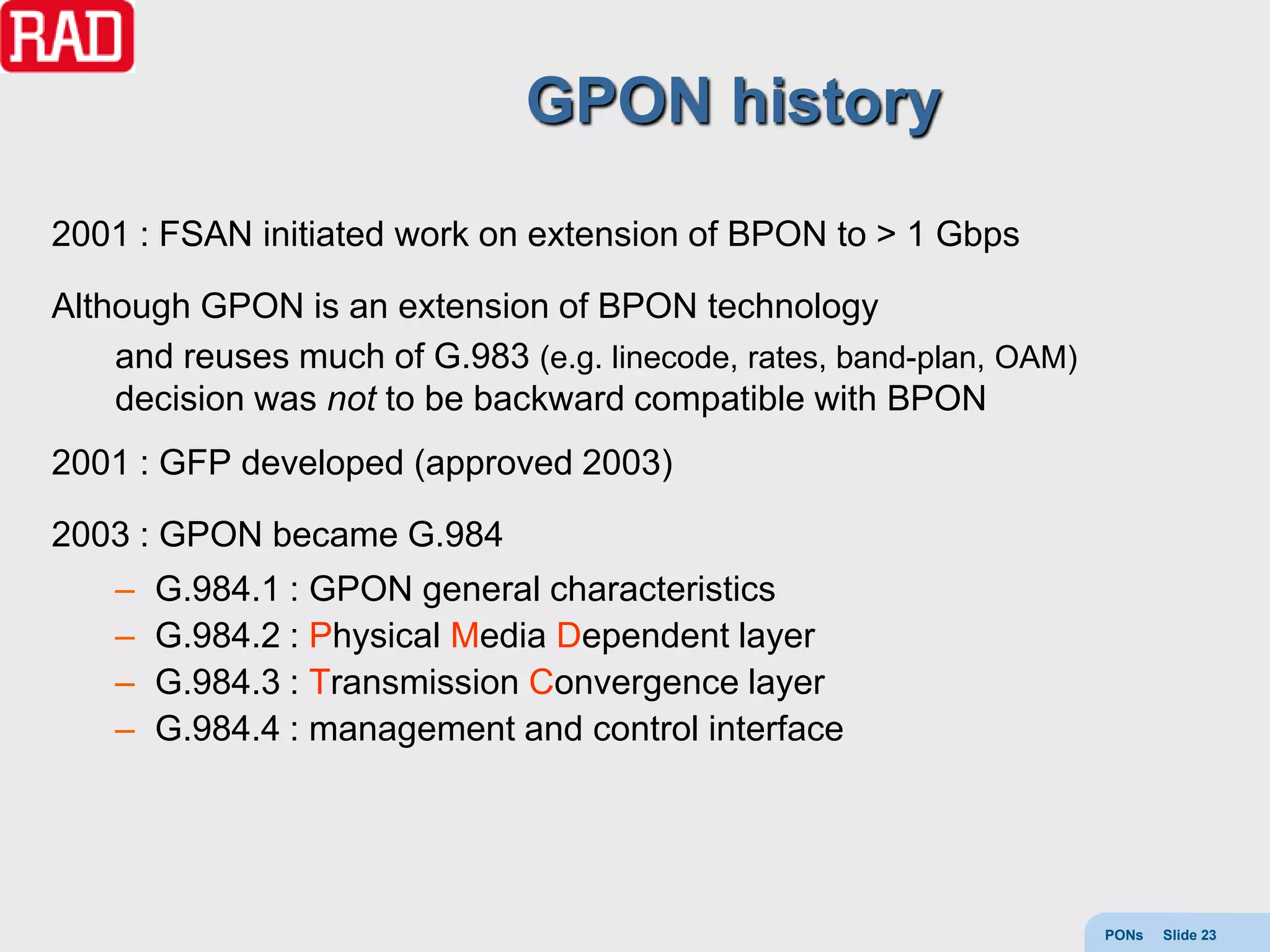 GPON history
2001 : FSAN initiated work on extension of BPON to > 1 Gbps

Although GPON is an extension of BPON technology
    and reuses much of G.983 (e.g. linecode, rates, band-plan, OAM)
    decision was not to be backward compatible with BPON
2001 : GFP developed (approved 2003)

2003 : GPON became G.984
    –   G.984.1 : GPON general characteristics
    –   G.984.2 : Physical Media Dependent layer
    –   G.984.3 : Transmission Convergence layer
    –   G.984.4 : management and control interface




                                                                      PONs   Slide 23
 