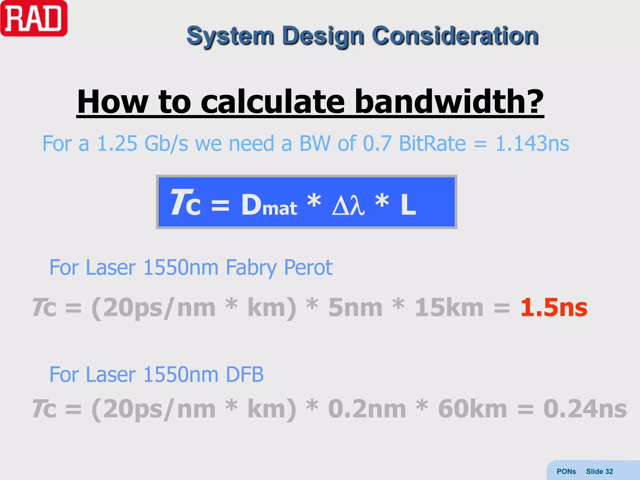 System Design Consideration

    How to calculate bandwidth?
 For a 1.25 Gb/s we need a BW of 0.7 BitRate = 1.143ns

             Tc = Dmat *          *L

 For Laser 1550nm Fabry Perot
Tc = (20ps/nm * km) * 5nm * 15km = 1.5ns

 For Laser 1550nm DFB
Tc = (20ps/nm * km) * 0.2nm * 60km = 0.24ns

                                                    PONs   Slide 32
 