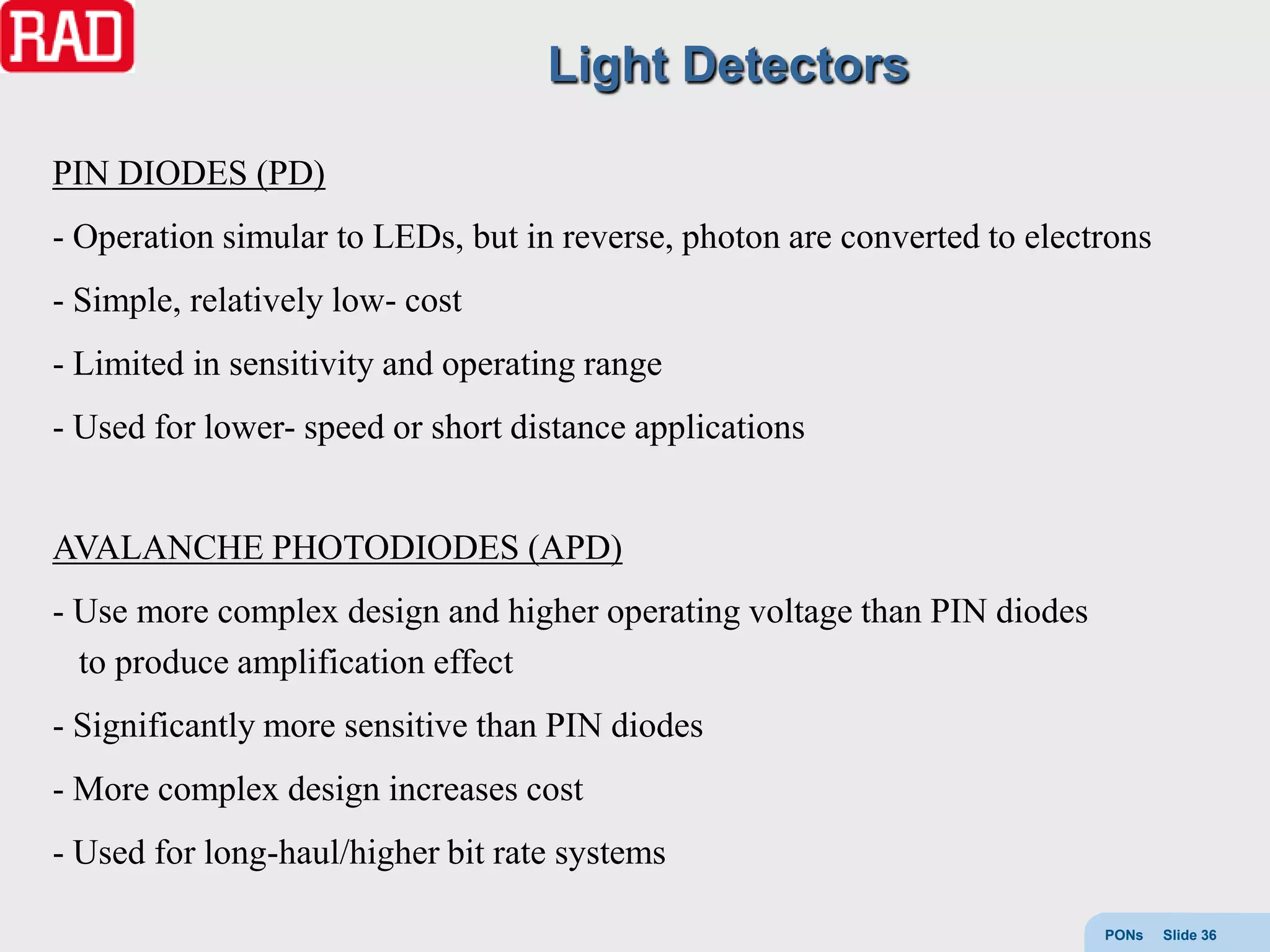 Light Detectors

PIN DIODES (PD)
- Operation simular to LEDs, but in reverse, photon are converted to electrons
- Simple, relatively low- cost
- Limited in sensitivity and operating range
- Used for lower- speed or short distance applications


AVALANCHE PHOTODIODES (APD)
- Use more complex design and higher operating voltage than PIN diodes
  to produce amplification effect
- Significantly more sensitive than PIN diodes
- More complex design increases cost
- Used for long-haul/higher bit rate systems

                                                                          PONs   Slide 36
 