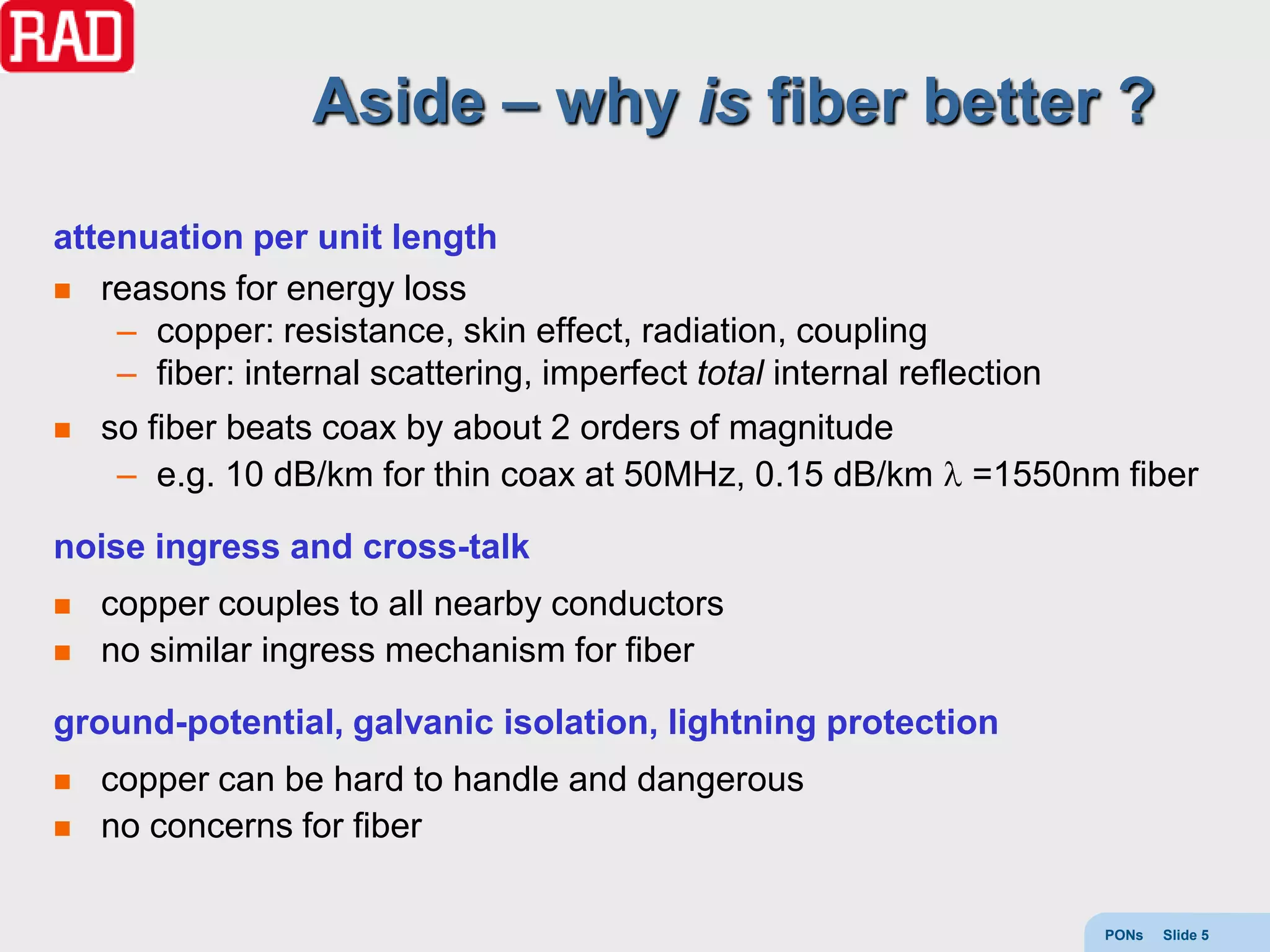 Aside – why is fiber better ?
attenuation per unit length
 reasons for energy loss
    – copper: resistance, skin effect, radiation, coupling
    – fiber: internal scattering, imperfect total internal reflection
   so fiber beats coax by about 2 orders of magnitude
     – e.g. 10 dB/km for thin coax at 50MHz, 0.15 dB/km         =1550nm fiber

noise ingress and cross-talk
   copper couples to all nearby conductors
   no similar ingress mechanism for fiber

ground-potential, galvanic isolation, lightning protection
   copper can be hard to handle and dangerous
   no concerns for fiber

                                                                        PONs   Slide 5
 