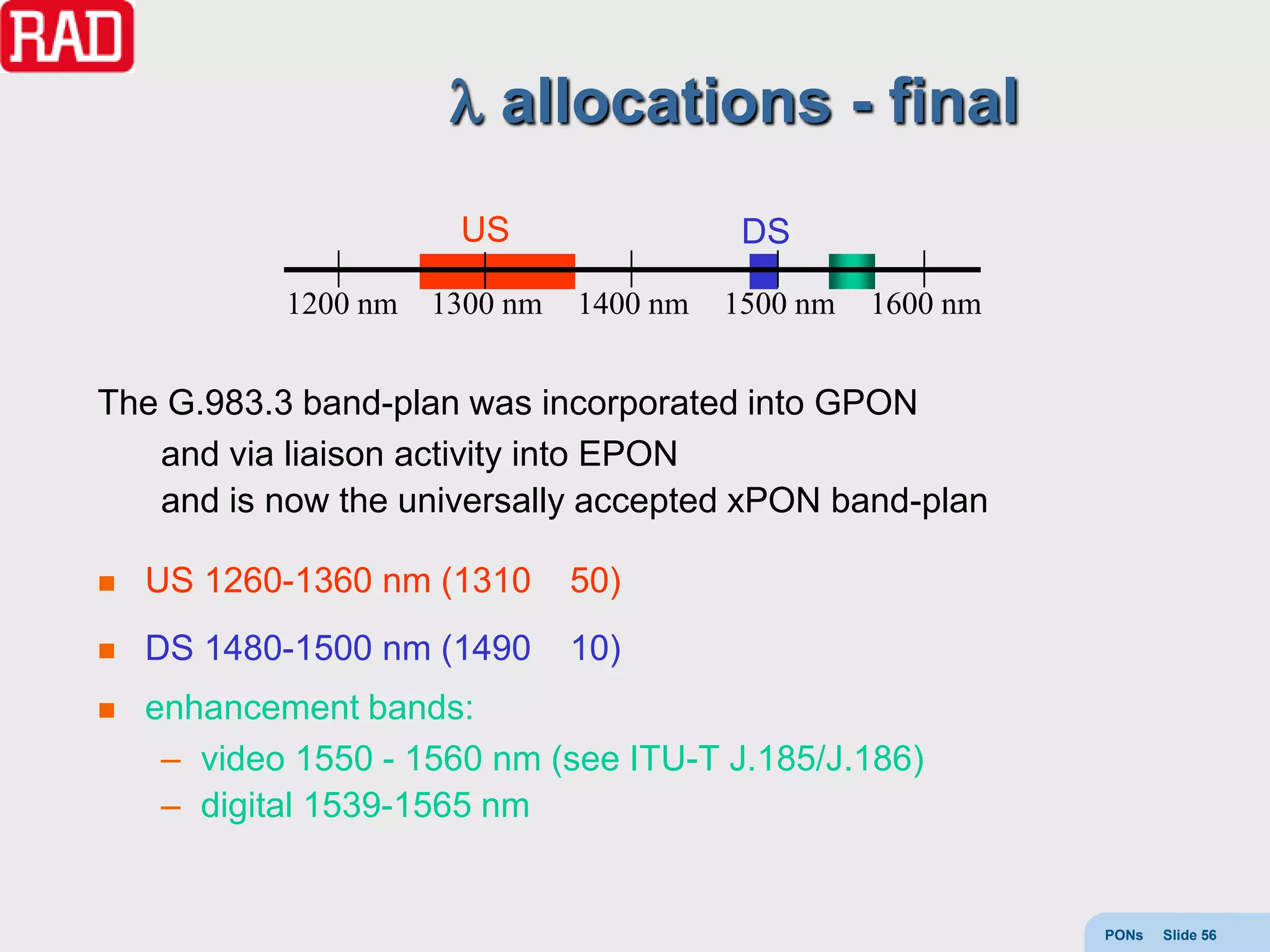 allocations - final
                       US                  DS
            1200 nm   1300 nm   1400 nm   1500 nm   1600 nm


The G.983.3 band-plan was incorporated into GPON
   and via liaison activity into EPON
   and is now the universally accepted xPON band-plan

   US 1260-1360 nm (1310       50)
   DS 1480-1500 nm (1490       10)
   enhancement bands:
     – video 1550 - 1560 nm (see ITU-T J.185/J.186)
     – digital 1539-1565 nm


                                                              PONs   Slide 56
 