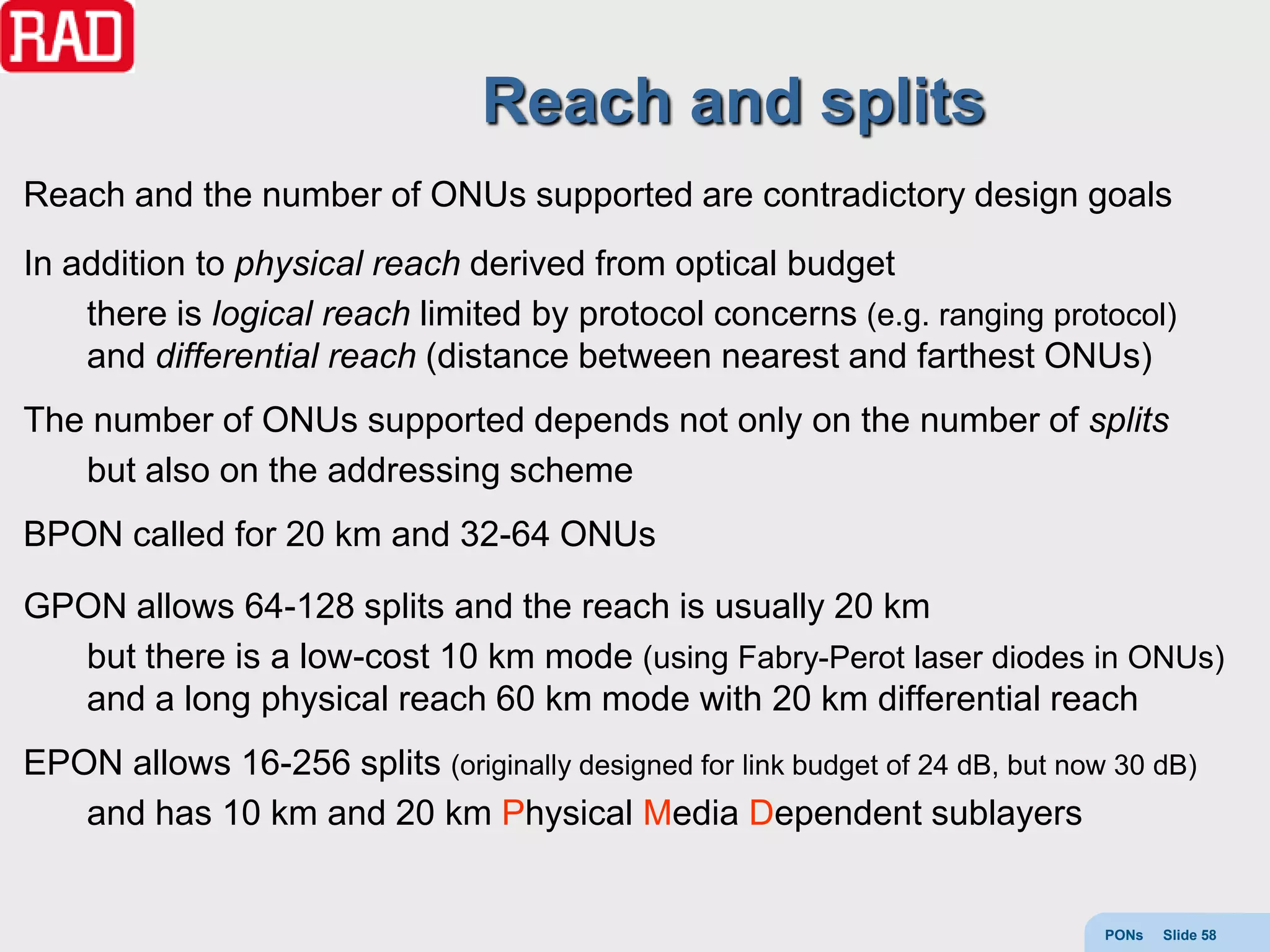 Reach and splits
Reach and the number of ONUs supported are contradictory design goals
In addition to physical reach derived from optical budget
    there is logical reach limited by protocol concerns (e.g. ranging protocol)
    and differential reach (distance between nearest and farthest ONUs)
The number of ONUs supported depends not only on the number of splits
   but also on the addressing scheme
BPON called for 20 km and 32-64 ONUs

GPON allows 64-128 splits and the reach is usually 20 km
  but there is a low-cost 10 km mode (using Fabry-Perot laser diodes in ONUs)
  and a long physical reach 60 km mode with 20 km differential reach
EPON allows 16-256 splits (originally designed for link budget of 24 dB, but now 30 dB)
   and has 10 km and 20 km Physical Media Dependent sublayers


                                                                                PONs   Slide 58
 