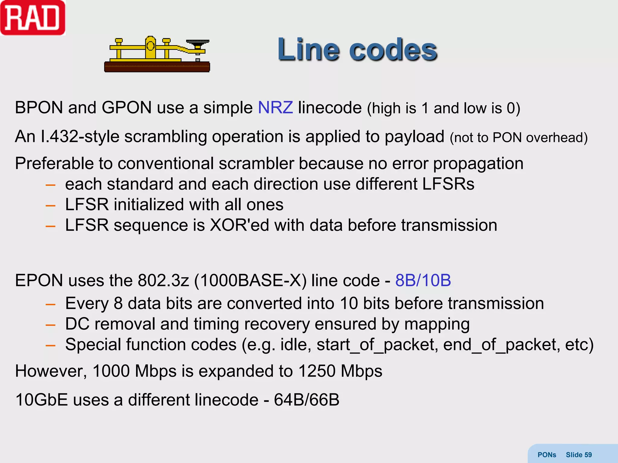 Line codes
BPON and GPON use a simple NRZ linecode (high is 1 and low is 0)
An I.432-style scrambling operation is applied to payload (not to PON overhead)
Preferable to conventional scrambler because no error propagation
    – each standard and each direction use different LFSRs
    – LFSR initialized with all ones
    – LFSR sequence is XOR'ed with data before transmission


EPON uses the 802.3z (1000BASE-X) line code - 8B/10B
   – Every 8 data bits are converted into 10 bits before transmission
   – DC removal and timing recovery ensured by mapping
   – Special function codes (e.g. idle, start_of_packet, end_of_packet, etc)
However, 1000 Mbps is expanded to 1250 Mbps
10GbE uses a different linecode - 64B/66B


                                                                        PONs   Slide 59
 