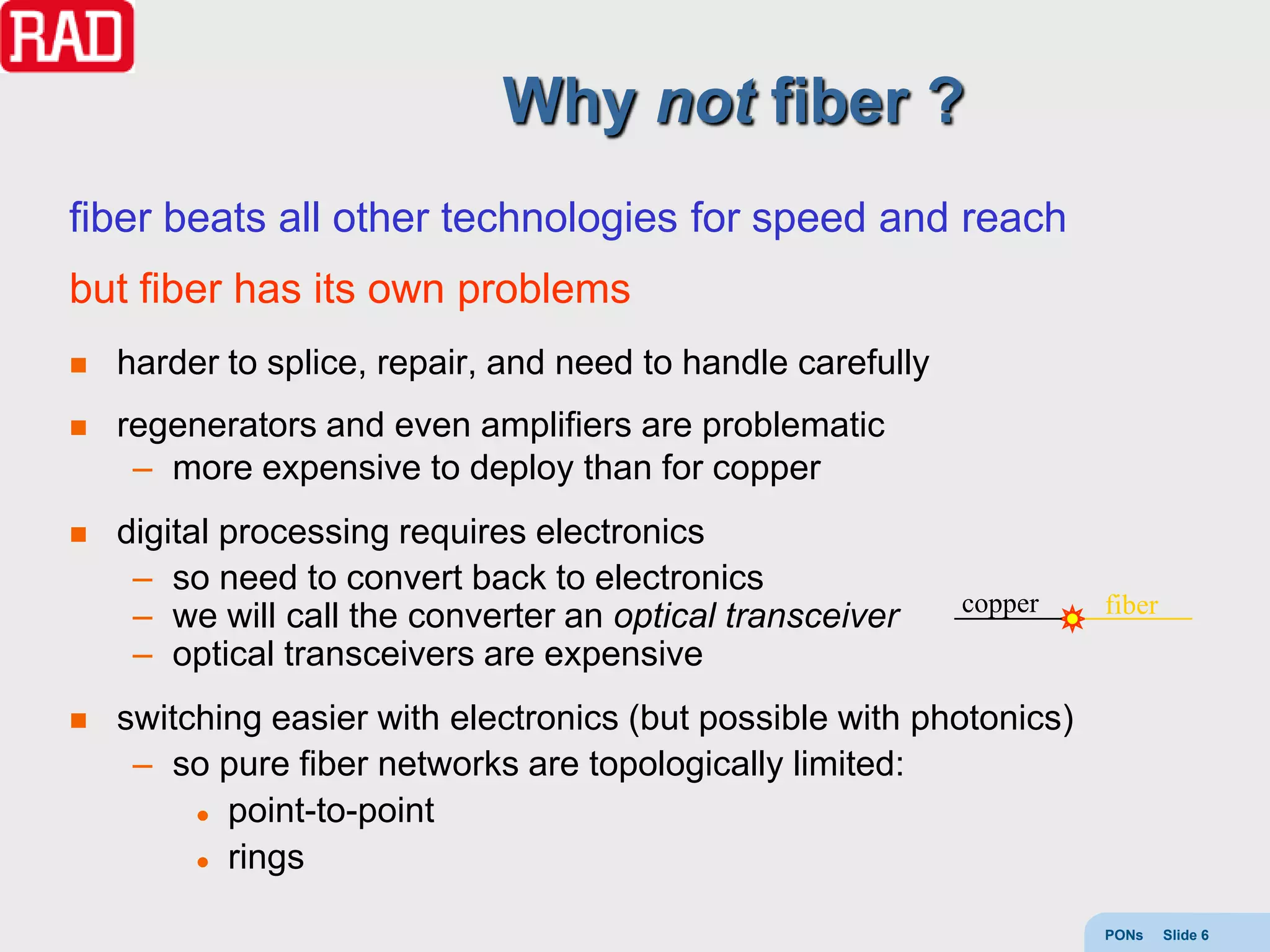 Why not fiber ?
fiber beats all other technologies for speed and reach
but fiber has its own problems
   harder to splice, repair, and need to handle carefully
   regenerators and even amplifiers are problematic
     – more expensive to deploy than for copper
   digital processing requires electronics
     – so need to convert back to electronics
                                                             copper   fiber
     – we will call the converter an optical transceiver
     – optical transceivers are expensive
   switching easier with electronics (but possible with photonics)
     – so pure fiber networks are topologically limited:
          point-to-point

          rings



                                                                      PONs    Slide 6
 