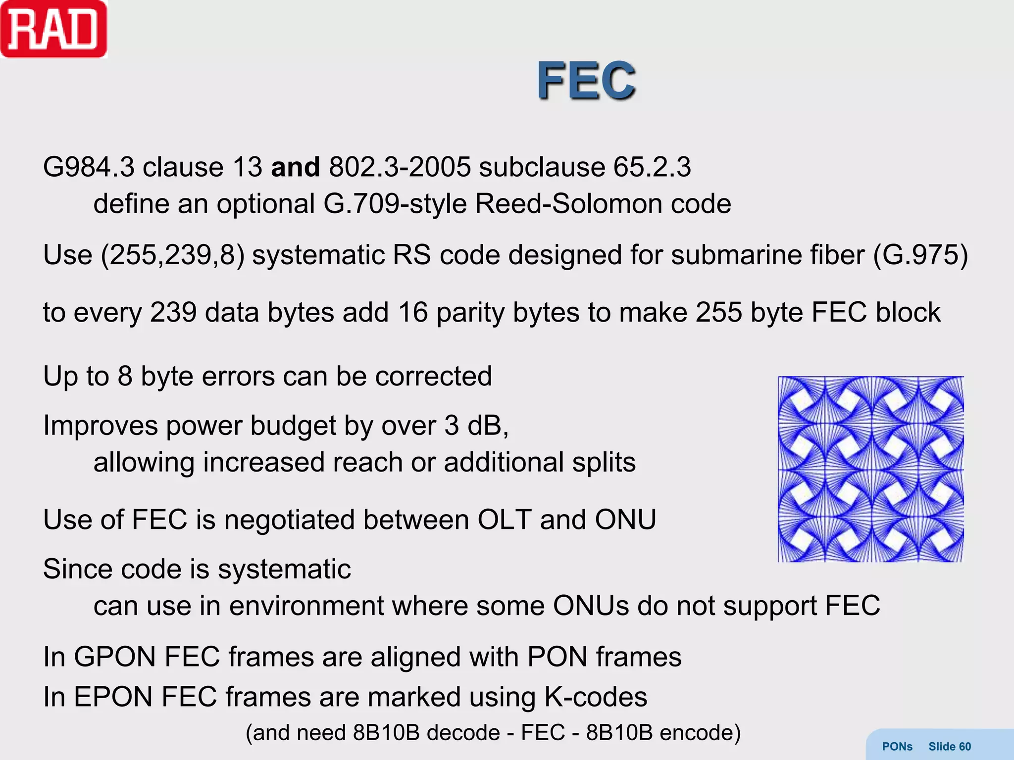 FEC
G984.3 clause 13 and 802.3-2005 subclause 65.2.3
   define an optional G.709-style Reed-Solomon code
Use (255,239,8) systematic RS code designed for submarine fiber (G.975)

to every 239 data bytes add 16 parity bytes to make 255 byte FEC block

Up to 8 byte errors can be corrected
Improves power budget by over 3 dB,
   allowing increased reach or additional splits

Use of FEC is negotiated between OLT and ONU
Since code is systematic
    can use in environment where some ONUs do not support FEC
In GPON FEC frames are aligned with PON frames
In EPON FEC frames are marked using K-codes
                (and need 8B10B decode - FEC - 8B10B encode)     PONs   Slide 60
 