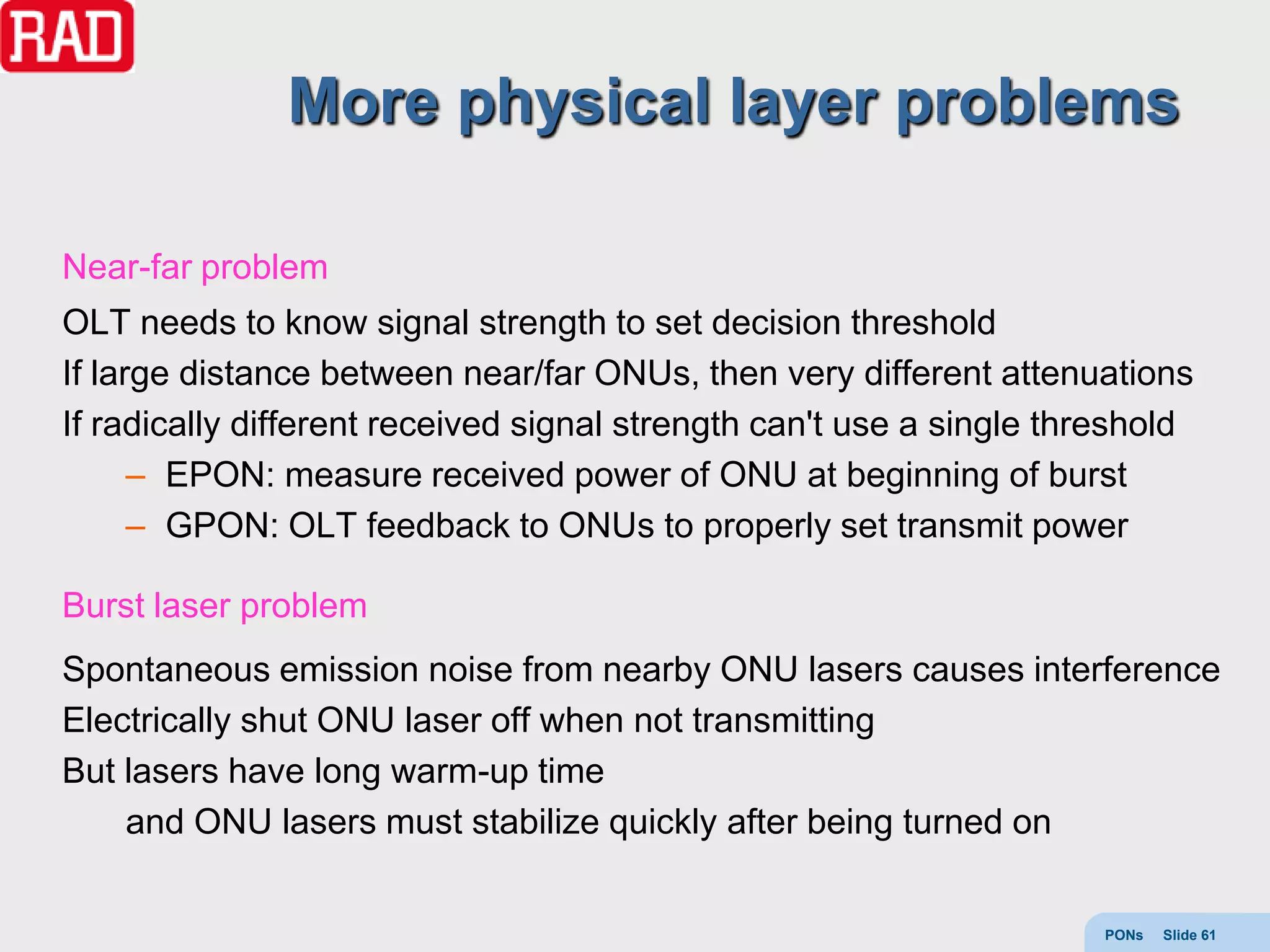 More physical layer problems

Near-far problem
OLT needs to know signal strength to set decision threshold
If large distance between near/far ONUs, then very different attenuations
If radically different received signal strength can't use a single threshold
      – EPON: measure received power of ONU at beginning of burst
      – GPON: OLT feedback to ONUs to properly set transmit power

Burst laser problem
Spontaneous emission noise from nearby ONU lasers causes interference
Electrically shut ONU laser off when not transmitting
But lasers have long warm-up time
    and ONU lasers must stabilize quickly after being turned on


                                                                      PONs   Slide 61
 