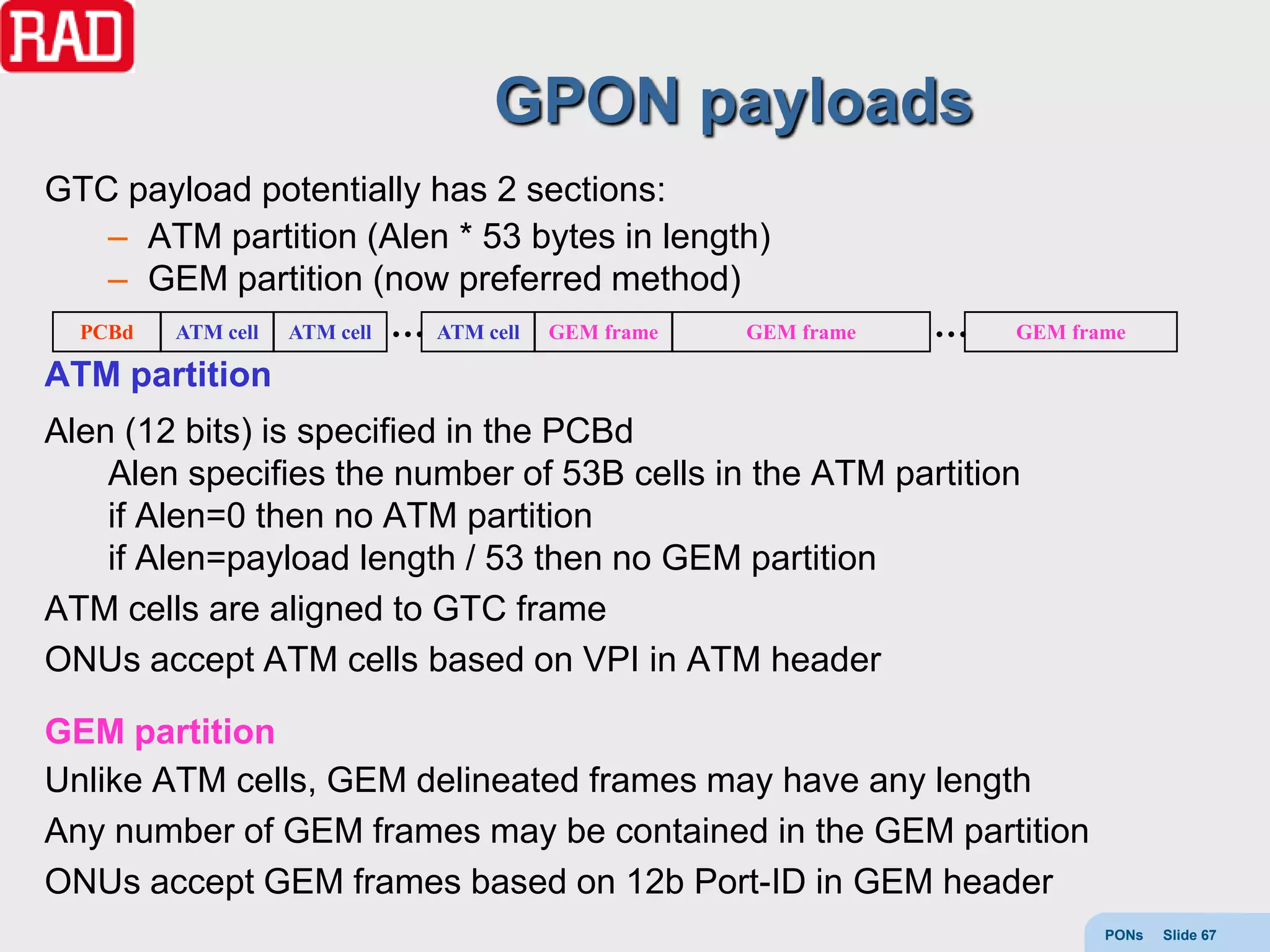 GPON payloads
GTC payload potentially has 2 sections:
   – ATM partition (Alen * 53 bytes in length)
   – GEM partition (now preferred method)
 PCBd ATM cell ATM cell … ATM cell GEM frame GEM frame   …    GEM frame

ATM partition
Alen (12 bits) is specified in the PCBd
    Alen specifies the number of 53B cells in the ATM partition
    if Alen=0 then no ATM partition
    if Alen=payload length / 53 then no GEM partition
ATM cells are aligned to GTC frame
ONUs accept ATM cells based on VPI in ATM header

GEM partition
Unlike ATM cells, GEM delineated frames may have any length
Any number of GEM frames may be contained in the GEM partition
ONUs accept GEM frames based on 12b Port-ID in GEM header
                                                                     PONs   Slide 67
 