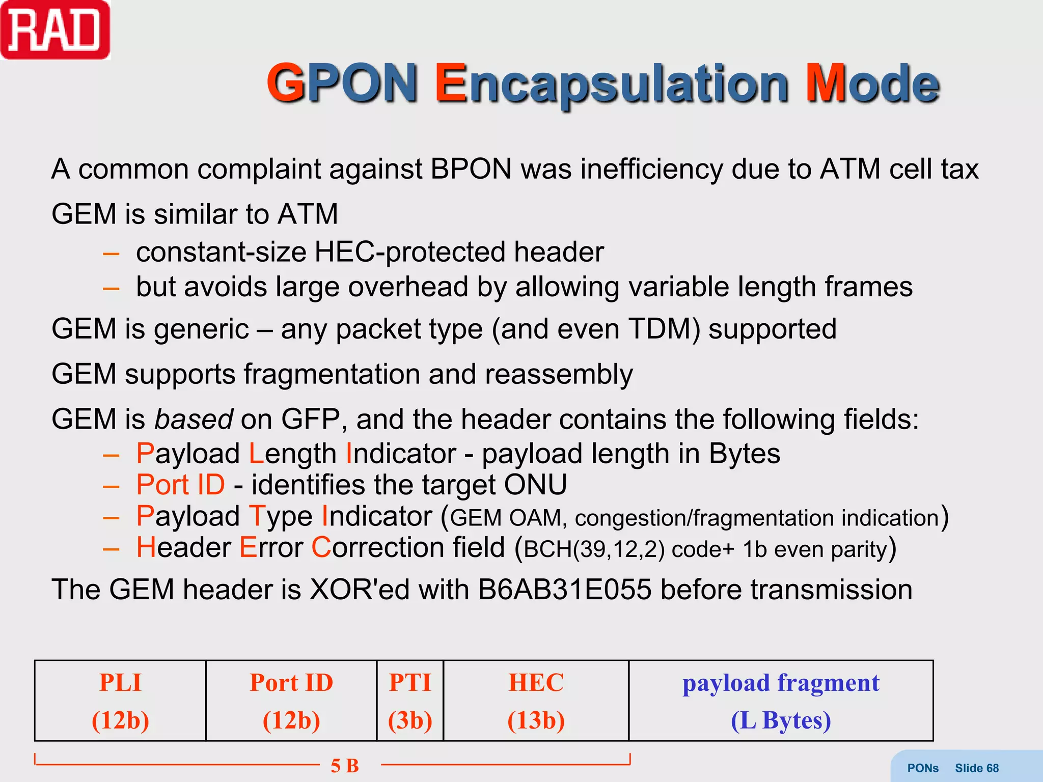 GPON Encapsulation Mode
A common complaint against BPON was inefficiency due to ATM cell tax
GEM is similar to ATM
  – constant-size HEC-protected header
  – but avoids large overhead by allowing variable length frames
GEM is generic – any packet type (and even TDM) supported
GEM supports fragmentation and reassembly
GEM is based on GFP, and the header contains the following fields:
   – Payload Length Indicator - payload length in Bytes
   – Port ID - identifies the target ONU
   – Payload Type Indicator (GEM OAM, congestion/fragmentation indication)
   – Header Error Correction field (BCH(39,12,2) code+ 1b even parity)
The GEM header is XOR'ed with B6AB31E055 before transmission


    PLI         Port ID     PTI      HEC            payload fragment
   (12b)         (12b)      (3b)     (13b)              (L Bytes)
                       5B                                              PONs   Slide 68
 