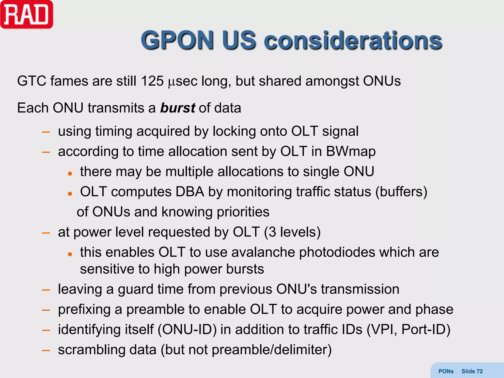 GPON US considerations
GTC fames are still 125 sec long, but shared amongst ONUs
Each ONU transmits a burst of data
   – using timing acquired by locking onto OLT signal
   – according to time allocation sent by OLT in BWmap
        there may be multiple allocations to single ONU

        OLT computes DBA by monitoring traffic status (buffers)

         of ONUs and knowing priorities
   – at power level requested by OLT (3 levels)
        this enables OLT to use avalanche photodiodes which are

         sensitive to high power bursts
   – leaving a guard time from previous ONU's transmission
   – prefixing a preamble to enable OLT to acquire power and phase
   – identifying itself (ONU-ID) in addition to traffic IDs (VPI, Port-ID)
   – scrambling data (but not preamble/delimiter)
                                                                       PONs   Slide 72
 