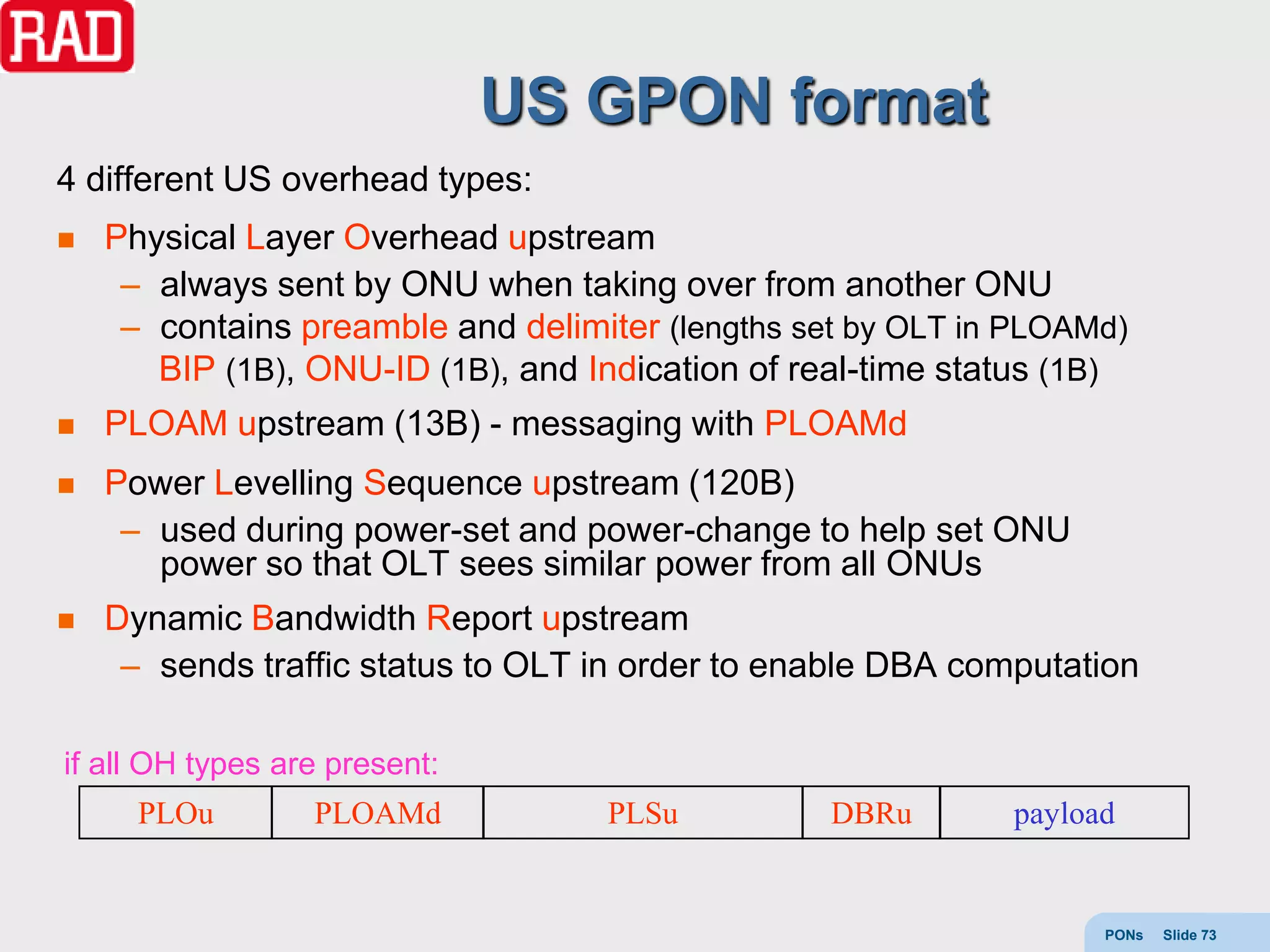 US GPON format
4 different US overhead types:
   Physical Layer Overhead upstream
     – always sent by ONU when taking over from another ONU
     – contains preamble and delimiter (lengths set by OLT in PLOAMd)
       BIP (1B), ONU-ID (1B), and Indication of real-time status (1B)
   PLOAM upstream (13B) - messaging with PLOAMd
   Power Levelling Sequence upstream (120B)
     – used during power-set and power-change to help set ONU
       power so that OLT sees similar power from all ONUs
   Dynamic Bandwidth Report upstream
     – sends traffic status to OLT in order to enable DBA computation

if all OH types are present:
      PLOu        PLOAMd           PLSu           DBRu       payload


                                                                   PONs   Slide 73
 