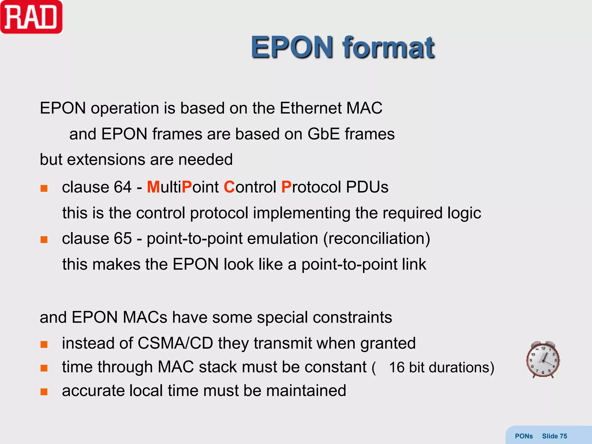 EPON format
EPON operation is based on the Ethernet MAC
     and EPON frames are based on GbE frames
but extensions are needed
   clause 64 - MultiPoint Control Protocol PDUs
    this is the control protocol implementing the required logic
   clause 65 - point-to-point emulation (reconciliation)
    this makes the EPON look like a point-to-point link


and EPON MACs have some special constraints
   instead of CSMA/CD they transmit when granted
   time through MAC stack must be constant ( 16 bit durations)
   accurate local time must be maintained

                                                                   PONs   Slide 75
 