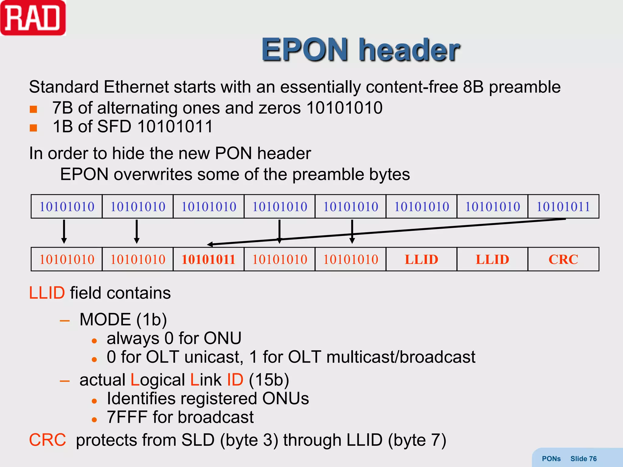 EPON header
Standard Ethernet starts with an essentially content-free 8B preamble
 7B of alternating ones and zeros 10101010
 1B of SFD 10101011

In order to hide the new PON header
    EPON overwrites some of the preamble bytes
 10101010   10101010   10101010   10101010   10101010   10101010   10101010   10101011


 10101010   10101010   10101011   10101010   10101010    LLID       LLID       CRC

LLID field contains
  – MODE (1b)
       always 0 for ONU

       0 for OLT unicast, 1 for OLT multicast/broadcast

  – actual Logical Link ID (15b)
       Identifies registered ONUs

       7FFF for broadcast

CRC protects from SLD (byte 3) through LLID (byte 7)
                                                                              PONs   Slide 76
 