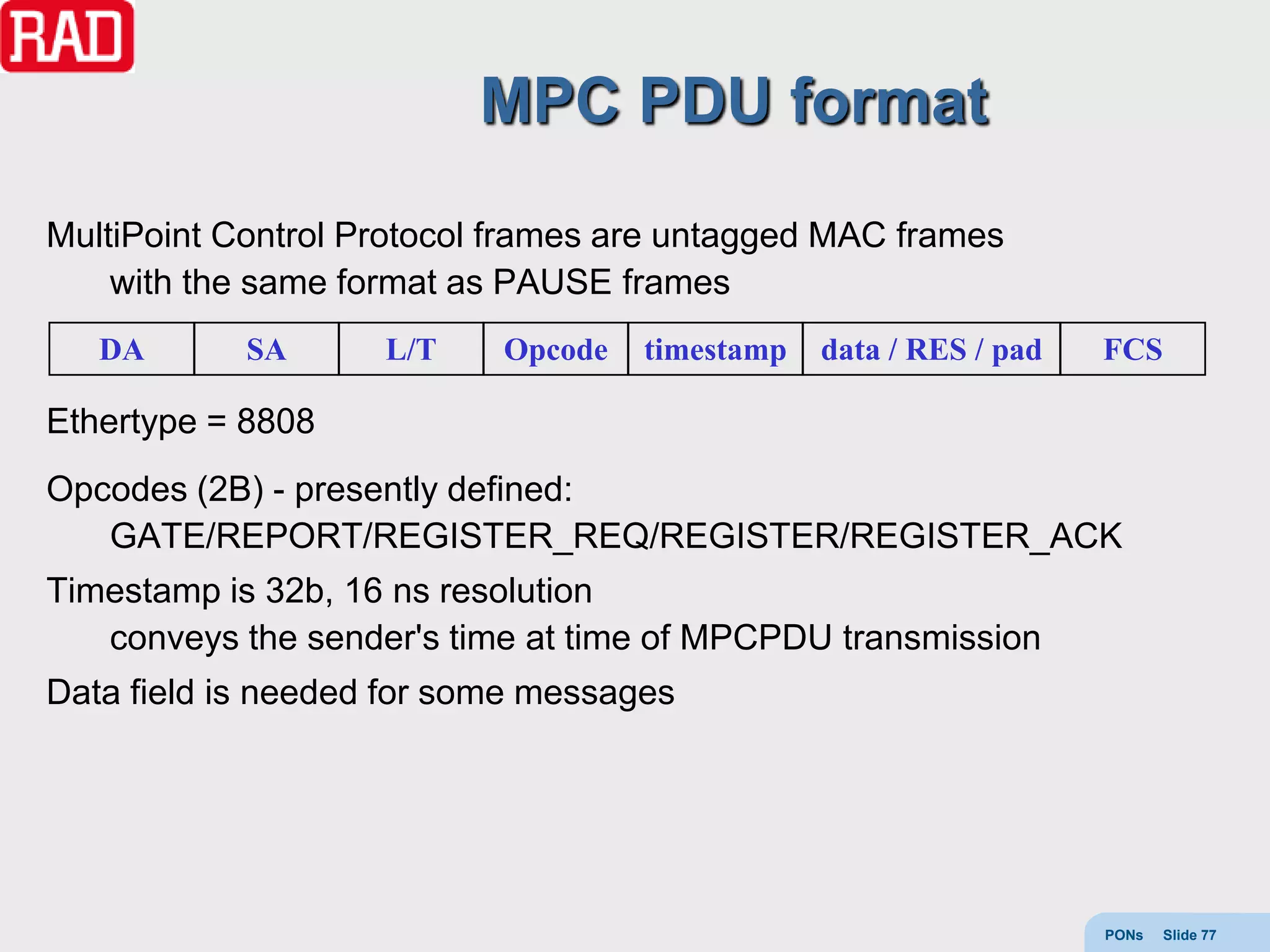 MPC PDU format
MultiPoint Control Protocol frames are untagged MAC frames
    with the same format as PAUSE frames
   DA       SA      L/T    Opcode   timestamp   data / RES / pad   FCS

Ethertype = 8808
Opcodes (2B) - presently defined:
   GATE/REPORT/REGISTER_REQ/REGISTER/REGISTER_ACK
Timestamp is 32b, 16 ns resolution
   conveys the sender's time at time of MPCPDU transmission
Data field is needed for some messages




                                                                   PONs   Slide 77
 