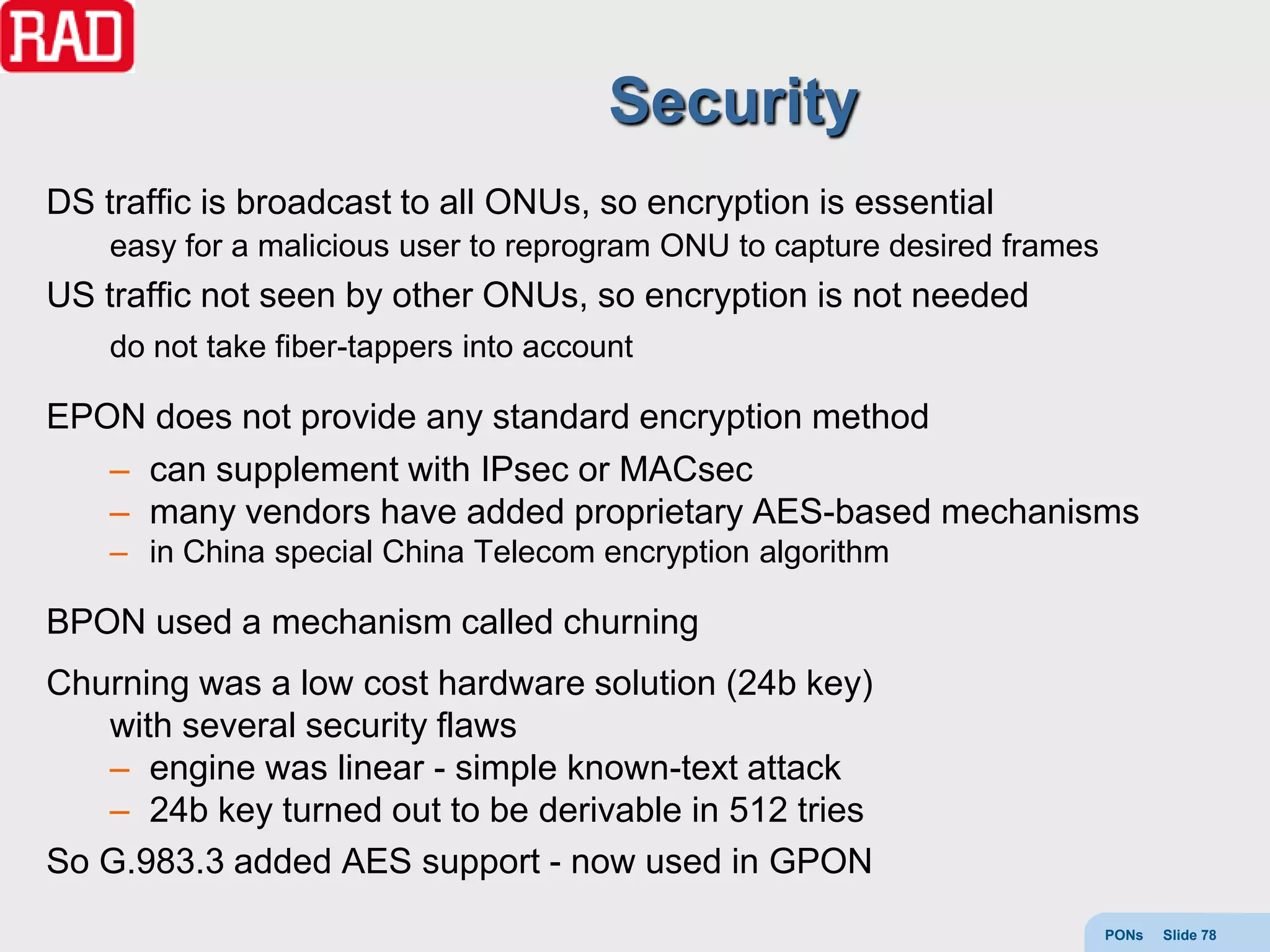 Security
DS traffic is broadcast to all ONUs, so encryption is essential
    easy for a malicious user to reprogram ONU to capture desired frames
US traffic not seen by other ONUs, so encryption is not needed
    do not take fiber-tappers into account

EPON does not provide any standard encryption method
   – can supplement with IPsec or MACsec
   – many vendors have added proprietary AES-based mechanisms
    – in China special China Telecom encryption algorithm

BPON used a mechanism called churning
Churning was a low cost hardware solution (24b key)
   with several security flaws
   – engine was linear - simple known-text attack
   – 24b key turned out to be derivable in 512 tries
So G.983.3 added AES support - now used in GPON
                                                                           PONs   Slide 78
 