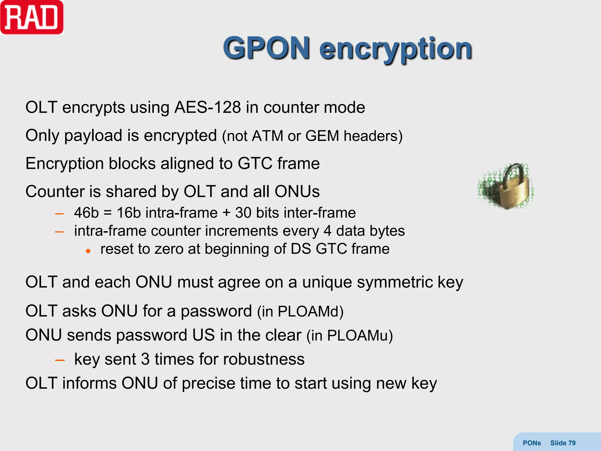 GPON encryption
OLT encrypts using AES-128 in counter mode
Only payload is encrypted (not ATM or GEM headers)
Encryption blocks aligned to GTC frame
Counter is shared by OLT and all ONUs
   – 46b = 16b intra-frame + 30 bits inter-frame
   – intra-frame counter increments every 4 data bytes
        reset to zero at beginning of DS GTC frame



OLT and each ONU must agree on a unique symmetric key
OLT asks ONU for a password (in PLOAMd)
ONU sends password US in the clear (in PLOAMu)
   – key sent 3 times for robustness
OLT informs ONU of precise time to start using new key


                                                         PONs   Slide 79
 