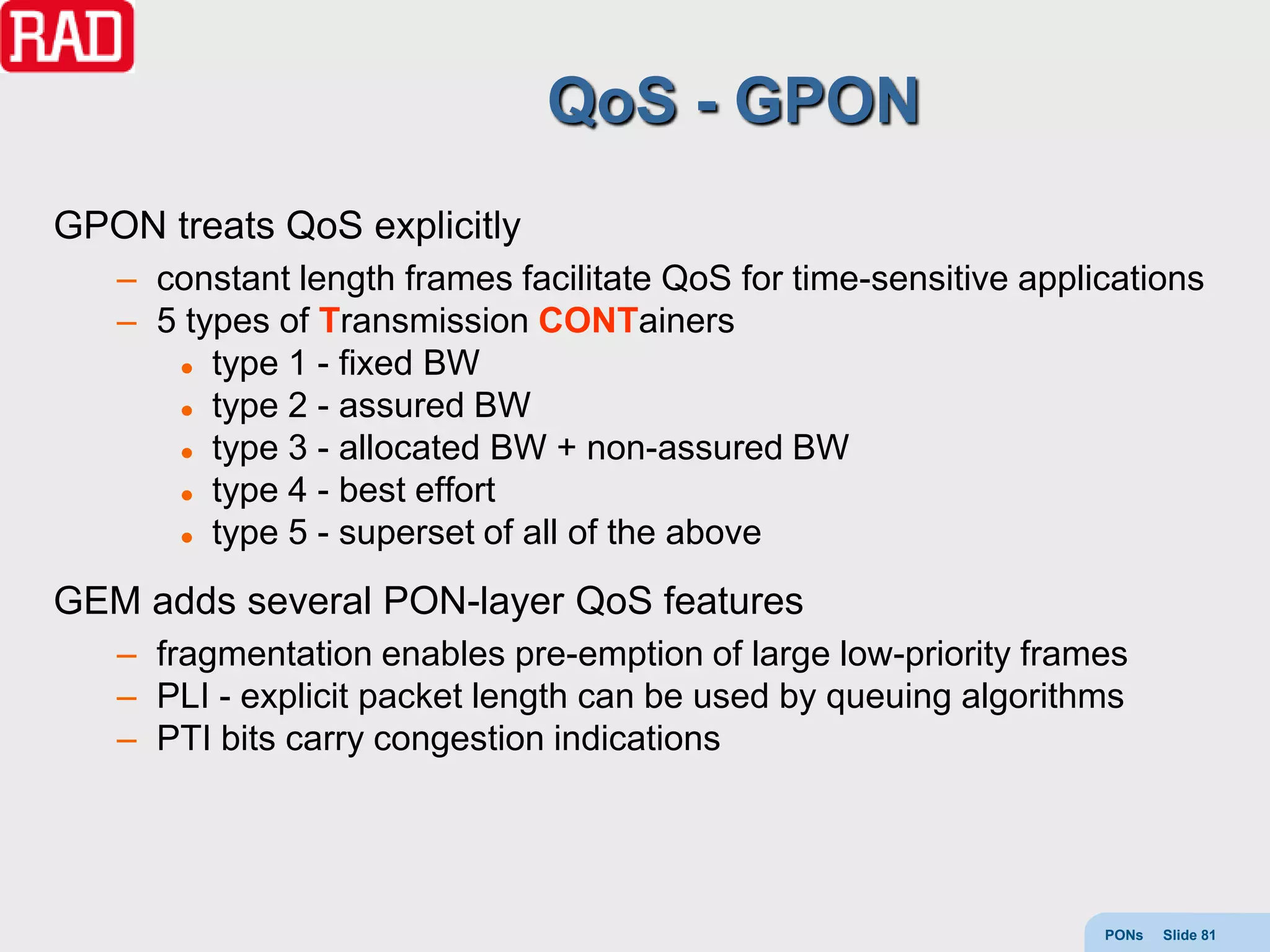 QoS - GPON
GPON treats QoS explicitly
   – constant length frames facilitate QoS for time-sensitive applications
   – 5 types of Transmission CONTainers
       type 1 - fixed BW

       type 2 - assured BW

       type 3 - allocated BW + non-assured BW

       type 4 - best effort

       type 5 - superset of all of the above


GEM adds several PON-layer QoS features
   – fragmentation enables pre-emption of large low-priority frames
   – PLI - explicit packet length can be used by queuing algorithms
   – PTI bits carry congestion indications




                                                                   PONs   Slide 81
 