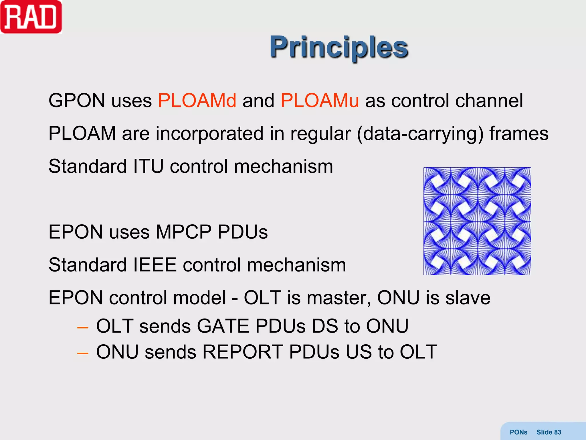 Principles
GPON uses PLOAMd and PLOAMu as control channel
PLOAM are incorporated in regular (data-carrying) frames
Standard ITU control mechanism


EPON uses MPCP PDUs
Standard IEEE control mechanism
EPON control model - OLT is master, ONU is slave
  – OLT sends GATE PDUs DS to ONU
  – ONU sends REPORT PDUs US to OLT


                                                   PONs   Slide 83
 