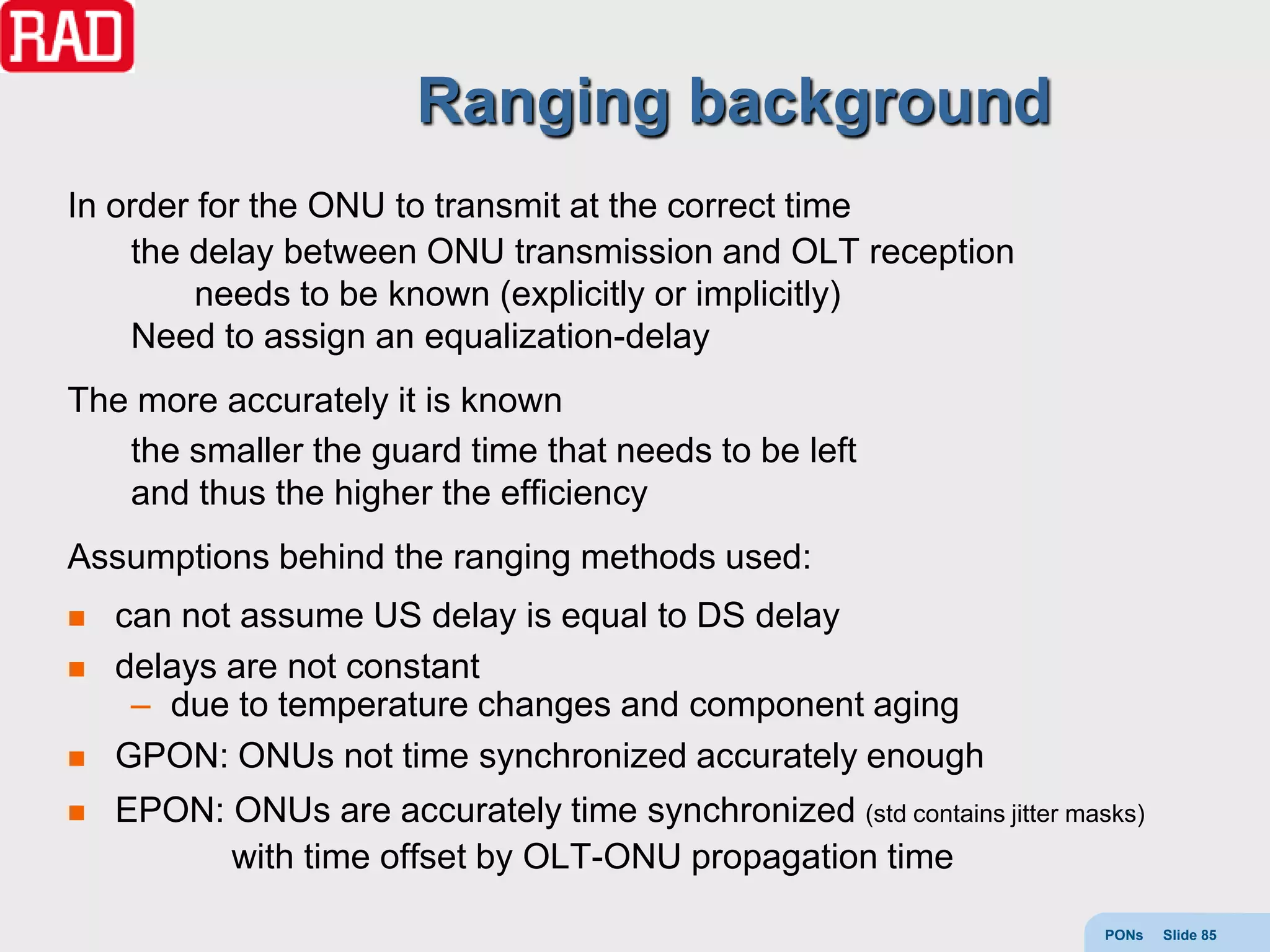Ranging background
In order for the ONU to transmit at the correct time
    the delay between ONU transmission and OLT reception
         needs to be known (explicitly or implicitly)
    Need to assign an equalization-delay
The more accurately it is known
   the smaller the guard time that needs to be left
   and thus the higher the efficiency
Assumptions behind the ranging methods used:
   can not assume US delay is equal to DS delay
   delays are not constant
     – due to temperature changes and component aging
   GPON: ONUs not time synchronized accurately enough
   EPON: ONUs are accurately time synchronized (std contains jitter masks)
          with time offset by OLT-ONU propagation time

                                                                        PONs   Slide 85
 